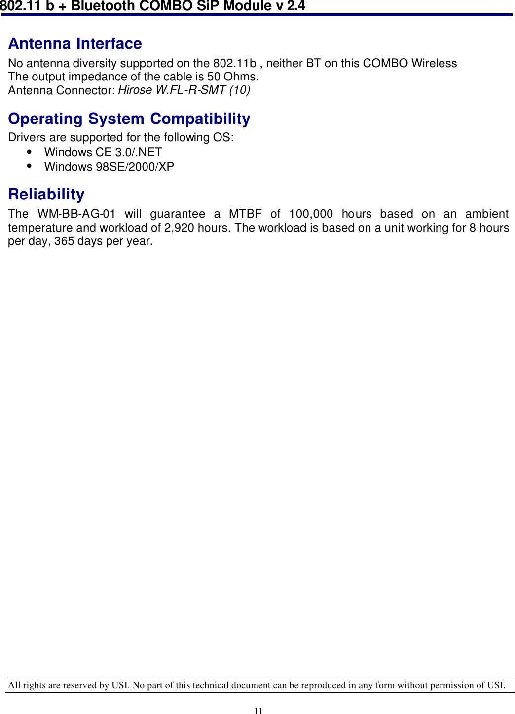 802.11 b + Bluetooth COMBO SiP Module v 2.4  All rights are reserved by USI. No part of this technical document can be reproduced in any form without permission of USI. 11 Antenna Interface No antenna diversity supported on the 802.11b , neither BT on this COMBO Wireless The output impedance of the cable is 50 Ohms. Antenna Connector: Hirose W.FL-R-SMT (10) Operating System Compatibility Drivers are supported for the following OS: • Windows CE 3.0/.NET • Windows 98SE/2000/XP Reliability The WM-BB-AG-01 will guarantee a MTBF of 100,000 hours based on an ambient temperature and workload of 2,920 hours. The workload is based on a unit working for 8 hours per day, 365 days per year.                               