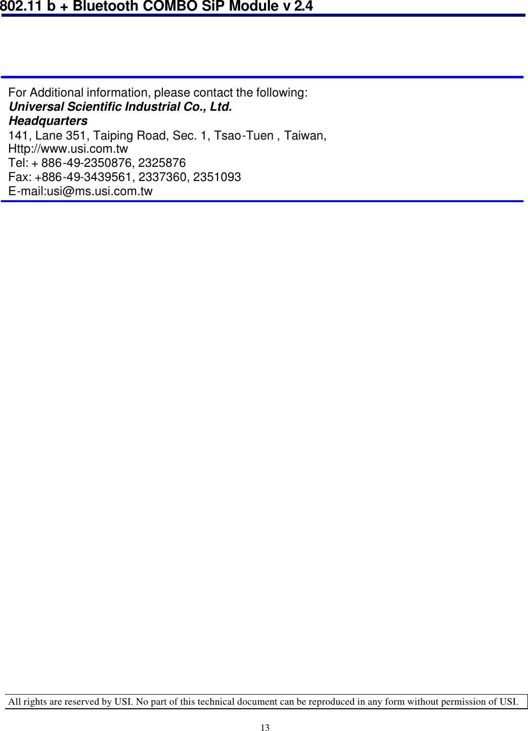 802.11 b + Bluetooth COMBO SiP Module v 2.4  All rights are reserved by USI. No part of this technical document can be reproduced in any form without permission of USI. 13      For Additional information, please contact the following: Universal Scientific Industrial Co., Ltd. Headquarters 141, Lane 351, Taiping Road, Sec. 1, Tsao-Tuen , Taiwan, Http://www.usi.com.tw Tel: + 886-49-2350876, 2325876 Fax: +886-49-3439561, 2337360, 2351093 E-mail:usi@ms.usi.com.tw  