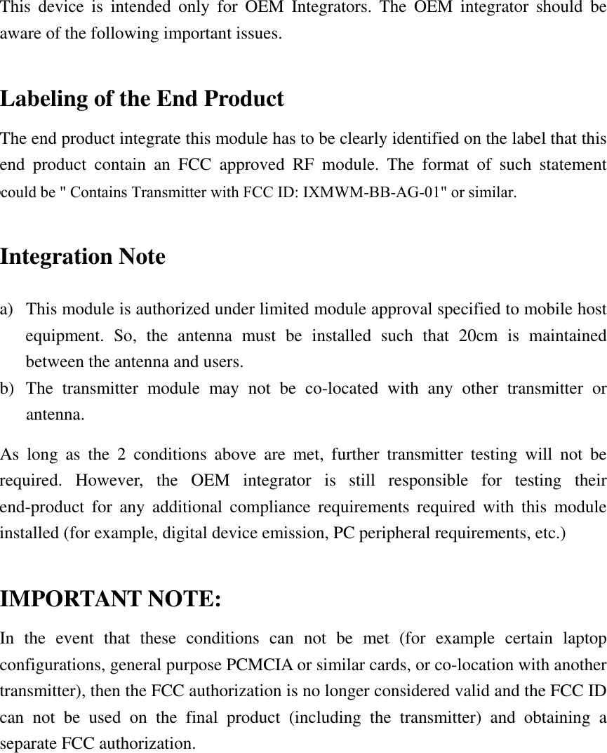 This device is intended only for OEM Integrators. The OEM integrator should be aware of the following important issues.  Labeling of the End Product The end product integrate this module has to be clearly identified on the label that this end product contain an FCC approved RF module. The format of such statement could containTx FCC ID: IXMWM-BB-AG-01 or similar.  Integration Note a)  This module is authorized under limited module approval specified to mobile host equipment. So, the antenna must be installed such that 20cm is maintained between the antenna and users. b) The transmitter module may not be co-located with any other transmitter or antenna. As long as the 2 conditions above are met, further transmitter testing will not be required. However, the OEM integrator is still responsible for testing their end-product for any additional compliance requirements required with this module installed (for example, digital device emission, PC peripheral requirements, etc.)  IMPORTANT NOTE: In the event that these conditions can not be met (for example certain laptop configurations, general purpose PCMCIA or similar cards, or co-location with another transmitter), then the FCC authorization is no longer considered valid and the FCC ID can not be used on the final product (including the transmitter) and obtaining a separate FCC authorization. could be &quot; Contains Transmitter with FCC ID: IXMWM-BB-AG-01&quot; or similar.