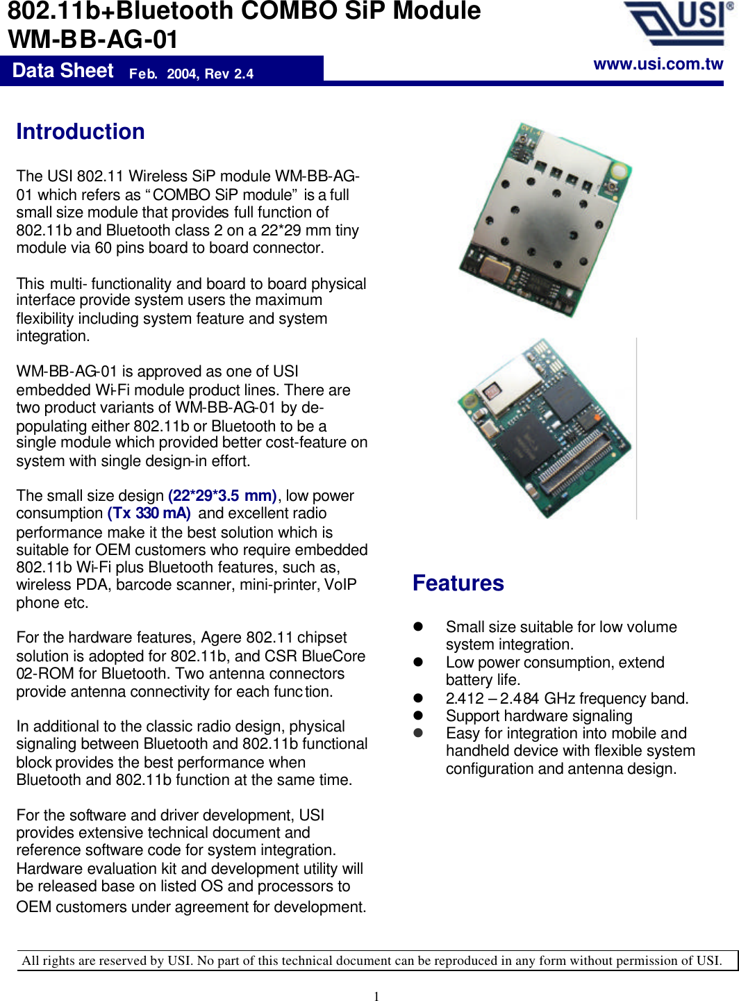   All rights are reserved by USI. No part of this technical document can be reproduced in any form without permission of USI. 1  Features  l Small size suitable for low volume system integration. l Low power consumption, extend battery life. l 2.412 – 2.484 GHz frequency band. l Support hardware signaling  l Easy for integration into mobile and handheld device with flexible system configuration and antenna design. Data Sheet   Feb.  2004, Rev 2.4 802.11b+Bluetooth COMBO SiP Module  WM-BB-AG-01 Introduction   The USI 802.11 Wireless SiP module WM-BB-AG-01 which refers as “COMBO SiP module” is a full small size module that provides full function of 802.11b and Bluetooth class 2 on a 22*29 mm tiny module via 60 pins board to board connector.    This multi- functionality and board to board physical interface provide system users the maximum flexibility including system feature and system integration.    WM-BB-AG-01 is approved as one of USI embedded Wi-Fi module product lines. There are two product variants of WM-BB-AG-01 by de-populating either 802.11b or Bluetooth to be a single module which provided better cost-feature on system with single design-in effort.  The small size design (22*29*3.5 mm), low power consumption (Tx 330 mA)  and excellent radio performance make it the best solution which is suitable for OEM customers who require embedded 802.11b Wi-Fi plus Bluetooth features, such as, wireless PDA, barcode scanner, mini-printer, VoIP phone etc.   For the hardware features, Agere 802.11 chipset solution is adopted for 802.11b, and CSR BlueCore 02-ROM for Bluetooth. Two antenna connectors provide antenna connectivity for each function.    In additional to the classic radio design, physical signaling between Bluetooth and 802.11b functional block provides the best performance when Bluetooth and 802.11b function at the same time.   For the software and driver development, USI provides extensive technical document and reference software code for system integration. Hardware evaluation kit and development utility will be released base on listed OS and processors to OEM customers under agreement for development.  www.usi.com.tw 