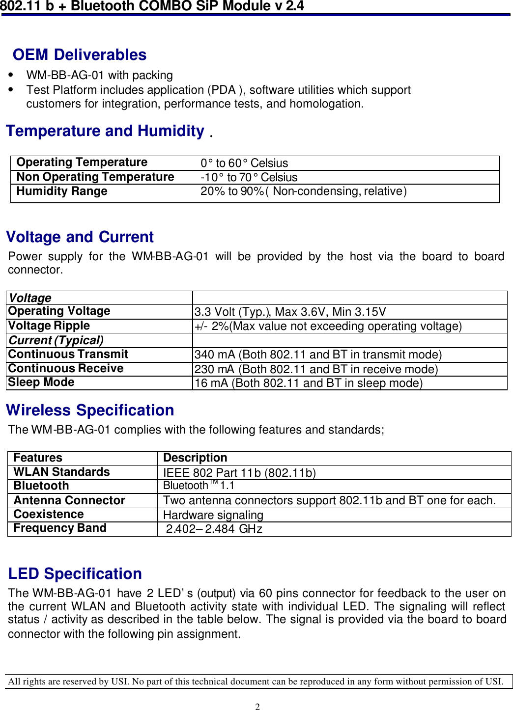 802.11 b + Bluetooth COMBO SiP Module v 2.4  All rights are reserved by USI. No part of this technical document can be reproduced in any form without permission of USI. 2  OEM Deliverables • WM-BB-AG-01 with packing •  Test Platform includes application (PDA ), software utilities which support customers for integration, performance tests, and homologation.  Temperature and Humidity . Operating Temperature 0° to 60° Celsius Non Operating Temperature -10° to 70° Celsius Humidity Range 20% to 90%( Non-condensing, relative)   Voltage and Current Power supply for the WM-BB-AG-01 will be provided by the host via the board to board connector.    Voltage    Operating Voltage  3.3 Volt (Typ.), Max 3.6V, Min 3.15V Voltage Ripple +/- 2%(Max value not exceeding operating voltage) Current (Typical)   Continuous Transmit  340 mA (Both 802.11 and BT in transmit mode) Continuous Receive 230 mA (Both 802.11 and BT in receive mode) Sleep Mode 16 mA (Both 802.11 and BT in sleep mode) Wireless Specification The WM-BB-AG-01 complies with the following features and standards;  Features Description WLAN Standards IEEE 802 Part 11b (802.11b) Bluetooth  BluetoothTM 1.1 Antenna Connector Two antenna connectors support 802.11b and BT one for each. Coexistence  Hardware signaling Frequency Band  2.402– 2.484 GHz   LED Specification The WM-BB-AG-01 have 2 LED’s (output) via 60 pins connector for feedback to the user on the current WLAN and Bluetooth activity state with individual LED. The signaling will reflect status / activity as described in the table below. The signal is provided via the board to board connector with the following pin assignment.    