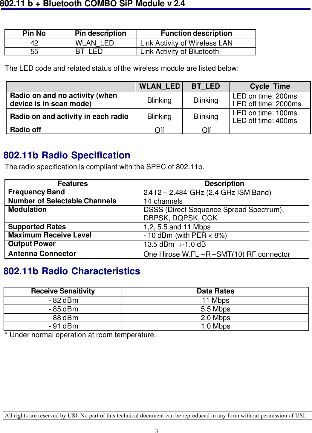 802.11 b + Bluetooth COMBO SiP Module v 2.4  All rights are reserved by USI. No part of this technical document can be reproduced in any form without permission of USI. 3  Pin No Pin description Function description 42     WLAN_LED Link Activity of Wireless LAN 55     BT_LED Link Activity of Bluetooth  The LED code and related status of the wireless module are listed below:   WLAN_LED BT_LED Cycle  Time Radio on and no activity (when device is in scan mode) Blinking Blinking LED on time: 200ms LED off time: 2000ms Radio on and activity in each radio Blinking Blinking LED on time: 100ms LED off time: 400ms Radio off Off Off    802.11b Radio Specification The radio specification is compliant with the SPEC of 802.11b.  Features Description Frequency Band 2.412 – 2.484 GHz (2.4 GHz ISM Band) Number of Selectable Channels 14 channels  Modulation DSSS (Direct Sequence Spread Spectrum), DBPSK, DQPSK, CCK Supported Rates 1,2, 5.5 and 11 Mbps Maximum Receive Level - 10 dBm (with PER &lt; 8%) Output Power 13.5 dBm  +-1.0 dB Antenna Connector One Hirose W.FL –R –SMT(10) RF connector  802.11b Radio Characteristics  Receive Sensitivity Data Rates - 82 dBm 11 Mbps - 85 dBm 5.5 Mbps - 88 dBm 2.0 Mbps - 91 dBm 1.0 Mbps * Under normal operation at room temperature. 