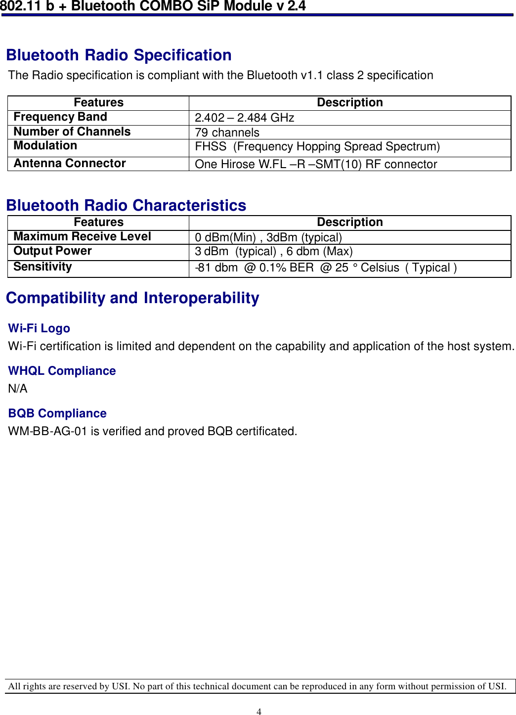 802.11 b + Bluetooth COMBO SiP Module v 2.4  All rights are reserved by USI. No part of this technical document can be reproduced in any form without permission of USI. 4 Bluetooth Radio Specification  The Radio specification is compliant with the Bluetooth v1.1 class 2 specification    Features Description Frequency Band 2.402 – 2.484 GHz   Number of Channels 79 channels  Modulation FHSS  (Frequency Hopping Spread Spectrum) Antenna Connector One Hirose W.FL –R –SMT(10) RF connector   Bluetooth Radio Characteristics  Features Description Maximum Receive Level 0 dBm(Min) , 3dBm (typical) Output Power 3 dBm  (typical) , 6 dbm (Max) Sensitivity -81 dbm  @ 0.1% BER  @ 25 ° Celsius  ( Typical ) Compatibility and Interoperability Wi-Fi Logo Wi-Fi certification is limited and dependent on the capability and application of the host system.  WHQL Compliance N/A BQB Compliance WM-BB-AG-01 is verified and proved BQB certificated.  