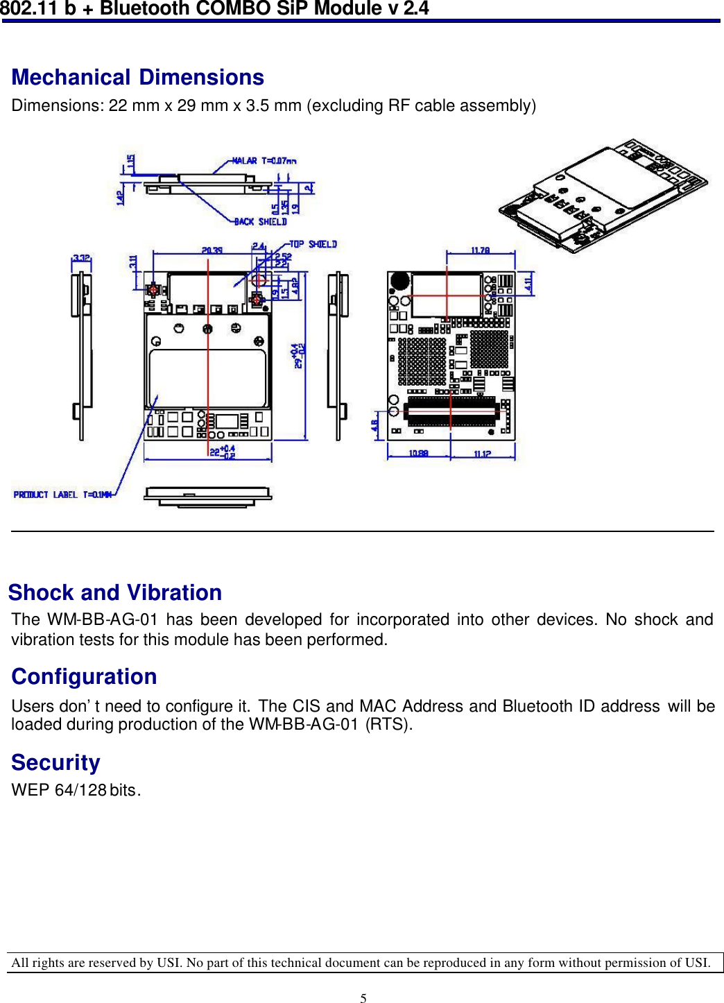 802.11 b + Bluetooth COMBO SiP Module v 2.4  All rights are reserved by USI. No part of this technical document can be reproduced in any form without permission of USI. 5 Mechanical Dimensions Dimensions: 22 mm x 29 mm x 3.5 mm (excluding RF cable assembly)    Shock and Vibration  The WM-BB-AG-01 has been developed for incorporated into other devices. No shock and vibration tests for this module has been performed. Configuration Users don’t need to configure it. The CIS and MAC Address and Bluetooth ID address will be loaded during production of the WM-BB-AG-01 (RTS).  Security WEP 64/128 bits.   