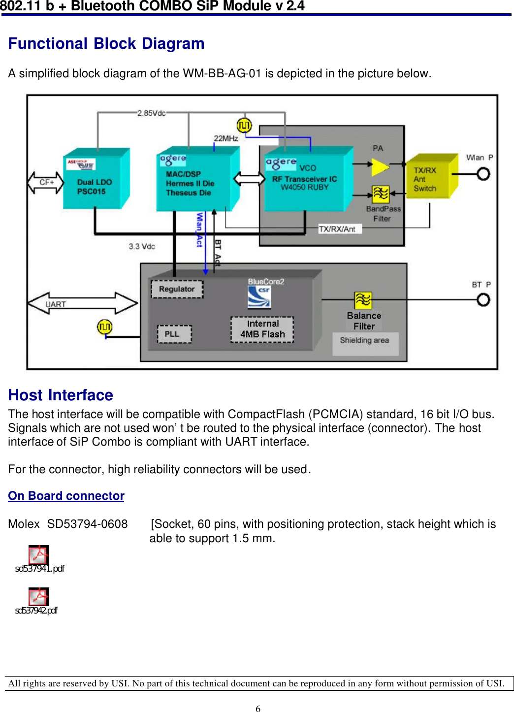 802.11 b + Bluetooth COMBO SiP Module v 2.4  All rights are reserved by USI. No part of this technical document can be reproduced in any form without permission of USI. 6 Functional Block Diagram  A simplified block diagram of the WM-BB-AG-01 is depicted in the picture below.                      Host Interface The host interface will be compatible with CompactFlash (PCMCIA) standard, 16 bit I/O bus. Signals which are not used won’t be routed to the physical interface (connector). The host interface of SiP Combo is compliant with UART interface.  For the connector, high reliability connectors will be used.  On Board connector  Molex  SD53794-0608 [Socket, 60 pins, with positioning protection, stack height which is                                               able to support 1.5 mm. sd537941.pdf  sd537942.pdf      