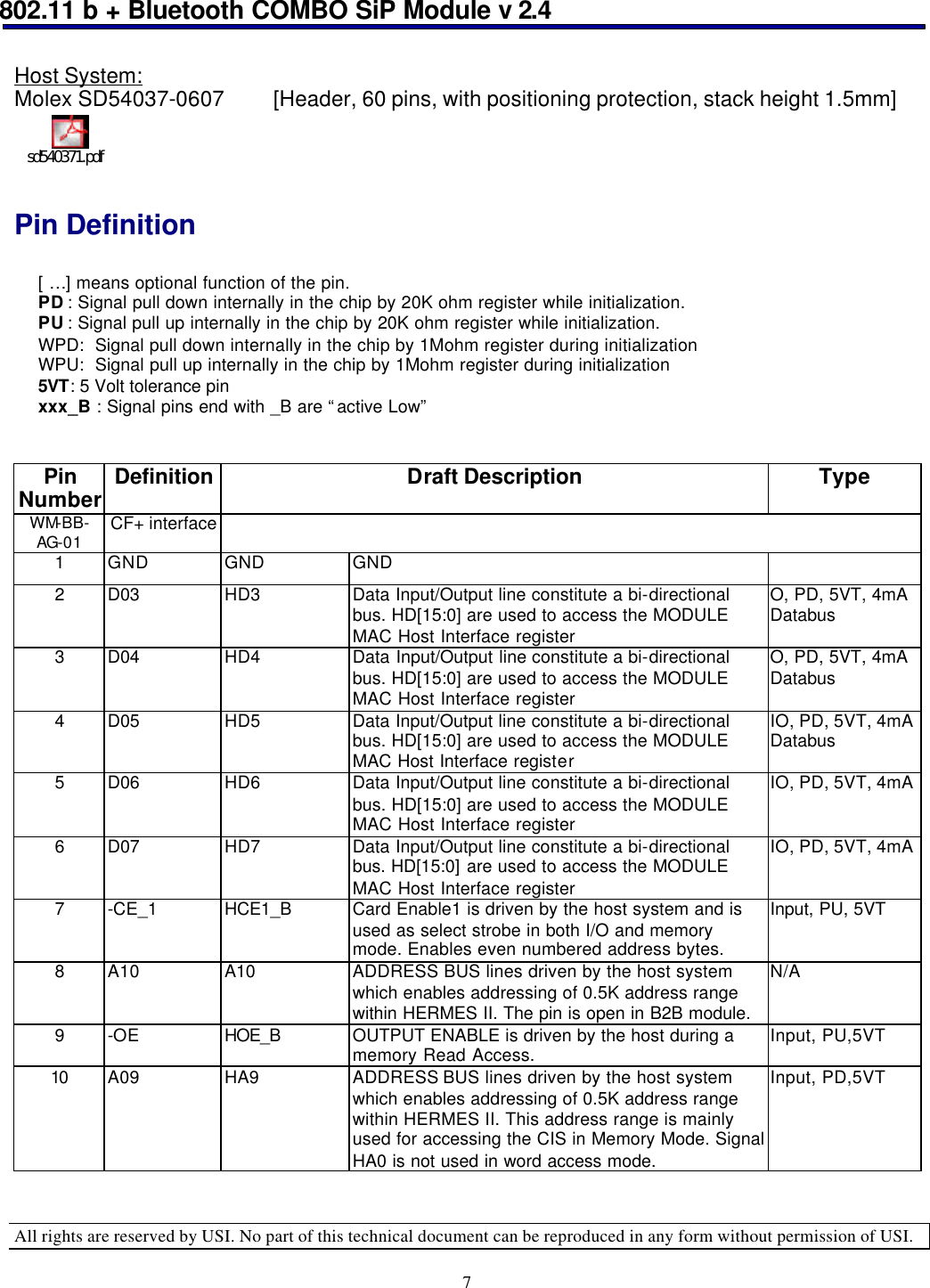 802.11 b + Bluetooth COMBO SiP Module v 2.4  All rights are reserved by USI. No part of this technical document can be reproduced in any form without permission of USI. 7 Host System:  Molex SD54037-0607  [Header, 60 pins, with positioning protection, stack height 1.5mm] sd540371.pdf  Pin Definition   [ …] means optional function of the pin.  PD : Signal pull down internally in the chip by 20K ohm register while initialization. PU : Signal pull up internally in the chip by 20K ohm register while initialization. WPD:  Signal pull down internally in the chip by 1Mohm register during initialization WPU:  Signal pull up internally in the chip by 1Mohm register during initialization  5VT: 5 Volt tolerance pin   xxx_B : Signal pins end with _B are “active Low”   Pin Number Definition Draft Description Type WM-BB-AG-01 CF+ interface  1 GND GND GND   2 D03 HD3 Data Input/Output line constitute a bi-directional bus. HD[15:0] are used to access the MODULE MAC Host Interface register O, PD, 5VT, 4mA Databus 3 D04 HD4 Data Input/Output line constitute a bi-directional bus. HD[15:0] are used to access the MODULE MAC Host Interface register O, PD, 5VT, 4mA Databus 4 D05 HD5 Data Input/Output line constitute a bi-directional bus. HD[15:0] are used to access the MODULE MAC Host Interface register IO, PD, 5VT, 4mA Databus 5 D06 HD6 Data Input/Output line constitute a bi-directional bus. HD[15:0] are used to access the MODULE MAC Host Interface register IO, PD, 5VT, 4mA  6 D07 HD7 Data Input/Output line constitute a bi-directional bus. HD[15:0] are used to access the MODULE MAC Host Interface register IO, PD, 5VT, 4mA  7 -CE_1 HCE1_B Card Enable1 is driven by the host system and is used as select strobe in both I/O and memory mode. Enables even numbered address bytes. Input, PU, 5VT 8 A10 A10 ADDRESS BUS lines driven by the host system which enables addressing of 0.5K address range within HERMES II. The pin is open in B2B module. N/A 9 -OE HOE_B  OUTPUT ENABLE is driven by the host during a memory Read Access. Input, PU,5VT 10 A09 HA9 ADDRESS BUS lines driven by the host system which enables addressing of 0.5K address range within HERMES II. This address range is mainly used for accessing the CIS in Memory Mode. Signal HA0 is not used in word access mode. Input, PD,5VT 