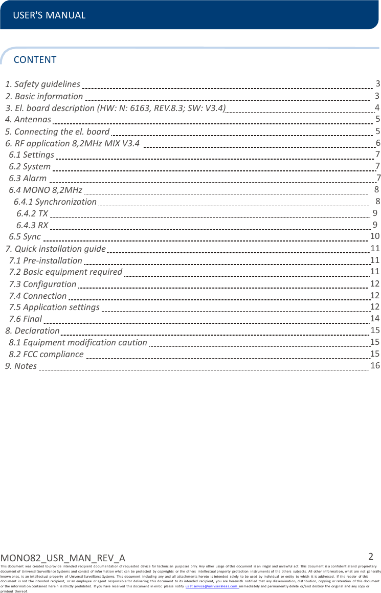 2 MONO82_USR_MAN_REV_A This document  was  created to provide  intended  recipient  documentation of requested  device  for technician  purposes  only.  Any  other  usage  of this document  is an illegal  and unlawful  act. This document  is a confidential and  pro prietary document of Universal Surveillance Systems  and  consist  of i nformation what  can  be protected  by  copyrights  or  the  others  intellectu al property  protection  instr um ents of  the others  subjects.  All  other  information, what  are  not  generally known ones,  is  an  intellectual  property  of  Universal Surveillance Systems.  This  document  including  any  and  all attachmen ts hereto  is intended  solely  to  be  used  by individual  or entity  to  which  it  is addressed.  If the  reader  of  this document  is  not  the intended  recipient,  or an  employee  or agent  responsible for  delivering  this  document  to its  intended  recipient,  you  are  herewith  notified  that  any  dissemination, distribution, copying  or  retention  of this  document   or the informa tion contained  her ein  is strictly  prohibited.  If you have received  this  document  in error,  please  notify us at service@u nivse ralea s. com  immedia tely and permanen tl y delete  or/and  destroy  the original  and any copy or printout  thereof.  USER&apos;S MANUAL    CONTENT  1. Safety guidelines 3 2. Basic information  3 3. El. board description (HW: N: 6163, REV.8.3; SW: V3.4)  4 4. Antennas  5 5. Connecting the el. board  5 6. RF application 8,2MHz MIX V3.4  6 6.1 Settings  7 6.2 System  7 6.3 Alarm  7 6.4 MONO 8,2MHz  8 6.4.1 Synchronization  8 6.4.2 TX  9 6.4.3 RX  9 6.5 Sync  10 7. Quick installation guide  11 7.1 Pre-installation  11 7.2 Basic equipment required  11 7.3 Configuration  12 7.4 Connection  12 7.5 Application settings  12 7.6 Final  14 8. Declaration  15 8.1 Equipment modification caution  15 8.2 FCC compliance 15 9. Notes 16 