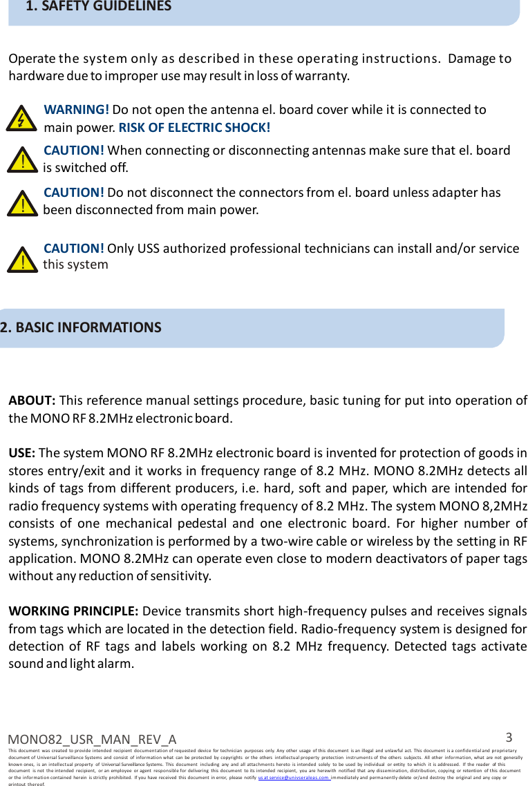 3 MONO82_USR_MAN_REV_A This  document  was  created to provide  intended  recipient  documentation of requested  device  for technician  purposes  only.  Any  other  usage  of this document  is an illegal  and unlawful  act. This document  is a confidential and  pro prietary document of Universal Surveillance Systems  and  consist  of i nformation what  can  be protected  by  copyrights  or  the  others  intellectu al property  protection  instr um ents of  the others  subjects.  All  other  information, what  are  not  generally known ones,  is  an  intellectual  property  of  Universal Surveillance Systems.  This  document  including  any  and  all attachmen ts hereto  is intended  solely  to  be  used  by individual  or entity  to  which  it  is addressed.  If the  reader  of  this document  is  not  the intended  recipient,  or an  employee  or agent  responsible for  delivering  this  document  to its  intended  recipient,  you  are  herewith  notified  that  any  dissemination, distribution, copying  or retention  of this  document   or the informa tion contained  her ein  is strictly  prohibited.  If you have received  this  document  in error,  please  notify us at service@u nivse ralea s. com  immediately and permanen tl y delete  or/and  destroy  the original  and any copy or printout  thereof.   1. SAFETY GUIDELINES   Operate the system only as described in these operating instructions.  Damage to hardware due to improper use may result in loss of warranty.  WARNING! Do not open the antenna el. board cover while it is connected to main power. RISK OF ELECTRIC SHOCK! CAUTION! When connecting or disconnecting antennas make sure that el. board !  is switched off. CAUTION! Do not disconnect the connectors from el. board unless adapter has !  been disconnected from main power.  CAUTION! Only USS authorized professional technicians can install and/or service !  this system    2. BASIC INFORMATIONS    ABOUT: This reference manual settings procedure, basic tuning for put into operation of the MONO RF 8.2MHz electronic board.  USE: The system MONO RF 8.2MHz electronic board is invented for protection of goods in stores entry/exit and it works in frequency range of 8.2 MHz. MONO 8.2MHz detects all kinds of tags from different producers, i.e. hard, soft and paper, which are intended for radio frequency systems with operating frequency of 8.2 MHz. The system MONO 8,2MHz consists of  one  mechanical  pedestal  and  one  electronic  board.  For  higher  number  of systems, synchronization is performed by a two-wire cable or wireless by the setting in RF application. MONO 8.2MHz can operate even close to modern deactivators of paper tags without any reduction of sensitivity.  WORKING PRINCIPLE: Device transmits short high-frequency pulses and receives signals from tags which are located in the detection field. Radio-frequency system is designed for detection of RF  tags and  labels  working  on  8.2  MHz  frequency. Detected  tags activate sound and light alarm. 