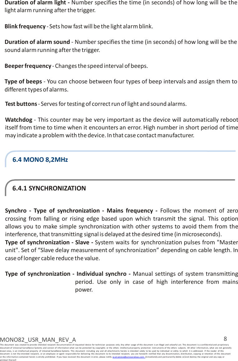 8 MONO82_USR_MAN_REV_A This document  was  created to provide  intended  recipient  documentation of requested  device  for technician  purposes  only.  Any  other  usage  of this document  is an illegal  and unlawful  act. This document  is a confidential and  pro prietary document of Universal Surveillance Systems  and  consist  of i nformation what  can  be protected  by  copyrights  or  the  others  intellectu al property  protection  instr um ents of  the others  subjects.  All  other  information, what  are  not  generally known ones,  is  an  intellectual  property  of  Universal Surveillance Systems.  This  document  including  any  and  all attachmen ts hereto  is intended  solely  to  be  used  by individual  or entity  to  which  it  is addressed.  If the  reader  of  this document  is  not  the intended  recipient,  or an  employee  or agent  responsible for  delivering  this  document  to its  intended  recipient,  you  are  herewith  notified  that  any  dissemination, distribution, copying  or  retention  of this  document   or the informa tion contained  her ein  is strictly  prohibited.  If you have received  this  document  in error,  please  notify us at service@u nivse ralea s. com  immedia tely and permanen tl y delete  or/and  destroy  the original  and any copy or printout  thereof.  Duration of alarm light - Number specifies the time (in seconds) of how long will be the light alarm running after the trigger.  Blink frequency - Sets how fast will be the light alarm blink.  Duration of alarm sound - Number specifies the time (in seconds) of how long will be the sound alarm running after the trigger.  Beeper frequency - Changes the speed interval of beeps.  Type of beeps - You can choose between four types of beep intervals and assign them to different types of alarms.  Test buttons - Serves for testing of correct run of light and sound alarms.  Watchdog - This counter may be very important as the device will automatically reboot itself from time to time when it encounters an error. High number in short period of time may indicate a problem with the device. In that case contact manufacturer.   6.4 MONO 8,2MHz    6.4.1 SYNCHRONIZATION   Synchro  -  Type  of  synchronization -  Mains  frequency  -  Follows  the  moment  of  zero crossing  from  falling  or  rising  edge  based  upon  which  transmit  the  signal.  This  option allows you to make simple synchronization with other  systems to avoid them from the interference, that transmitting signal is delayed at the desired time (in microseconds). Type of synchronization - Slave - System waits for  synchronization pulses from &quot;Master unit&quot;. Set of “Slave delay measurement of synchronization” depending on cable length. In case of longer cable reduce the value.   Type  of  synchronization -  Individual synchro -  Manual settings of  system transmitting period.  Use  only in  case  of  high  interference  from  mains power. 