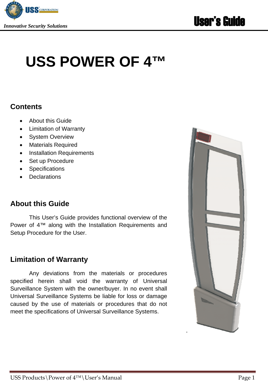                        USS POWER OF 4™  Contents •  About this Guide •  Limitation of Warranty • System Overview • Materials Required • Installation Requirements •  Set up Procedure • Specifications • Declarations  About this Guide   This User’s Guide provides functional overview of the Power of 4™ along with the Installation Requirements and Setup Procedure for the User.  Limitation of Warranty   Any deviations from the materials or procedures specified herein shall void the warranty of Universal Surveillance System with the owner/buyer. In no event shall Universal Surveillance Systems be liable for loss or damage caused by the use of materials or procedures that do not meet the specifications of Universal Surveillance Systems.                             Innovative Security Solutions  User’s Guide           .  USSProducts\Powerof4™\User’sManualPage1