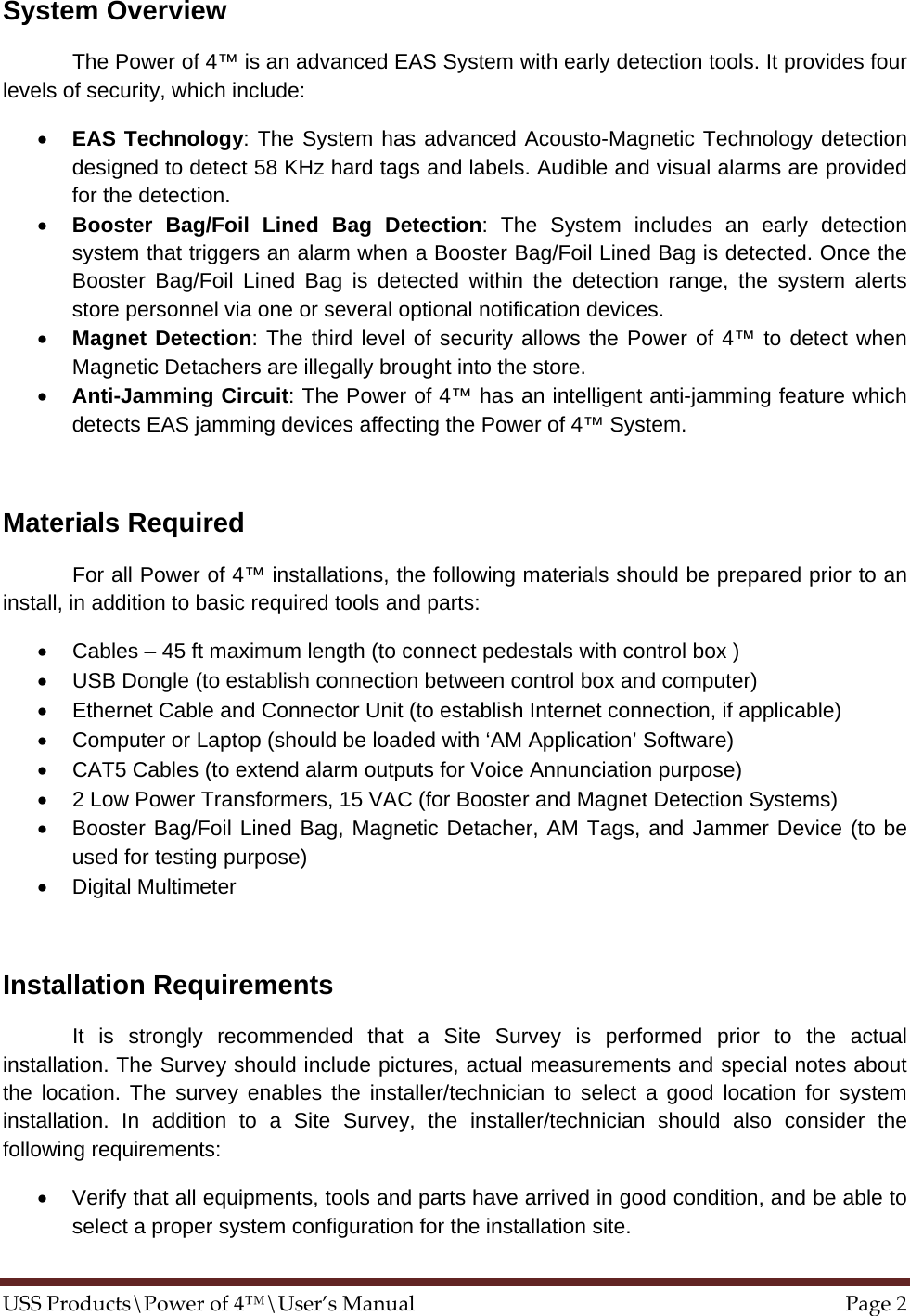 System Overview    The Power of 4™ is an advanced EAS System with early detection tools. It provides four levels of security, which include:  • EAS Technology: The System has advanced Acousto-Magnetic Technology detection designed to detect 58 KHz hard tags and labels. Audible and visual alarms are provided for the detection. • Booster Bag/Foil Lined Bag Detection: The System includes an early detection system that triggers an alarm when a Booster Bag/Foil Lined Bag is detected. Once the Booster Bag/Foil Lined Bag is detected within the detection range, the system alerts store personnel via one or several optional notification devices.  • Magnet Detection: The third level of security allows the Power of 4™ to detect when Magnetic Detachers are illegally brought into the store.  • Anti-Jamming Circuit: The Power of 4™ has an intelligent anti-jamming feature which detects EAS jamming devices affecting the Power of 4™ System.    Materials Required   For all Power of 4™ installations, the following materials should be prepared prior to an install, in addition to basic required tools and parts: •  Cables – 45 ft maximum length (to connect pedestals with control box ) •  USB Dongle (to establish connection between control box and computer) •  Ethernet Cable and Connector Unit (to establish Internet connection, if applicable) •  Computer or Laptop (should be loaded with ‘AM Application’ Software) •  CAT5 Cables (to extend alarm outputs for Voice Annunciation purpose)  •  2 Low Power Transformers, 15 VAC (for Booster and Magnet Detection Systems) •  Booster Bag/Foil Lined Bag, Magnetic Detacher, AM Tags, and Jammer Device (to be used for testing purpose) • Digital Multimeter  Installation Requirements   It is strongly recommended that a Site Survey is performed prior to the actual installation. The Survey should include pictures, actual measurements and special notes about the location. The survey enables the installer/technician to select a good location for system installation. In addition to a Site Survey, the installer/technician should also consider the following requirements: •  Verify that all equipments, tools and parts have arrived in good condition, and be able to select a proper system configuration for the installation site.  USSProducts\Powerof4™\User’sManualPage2