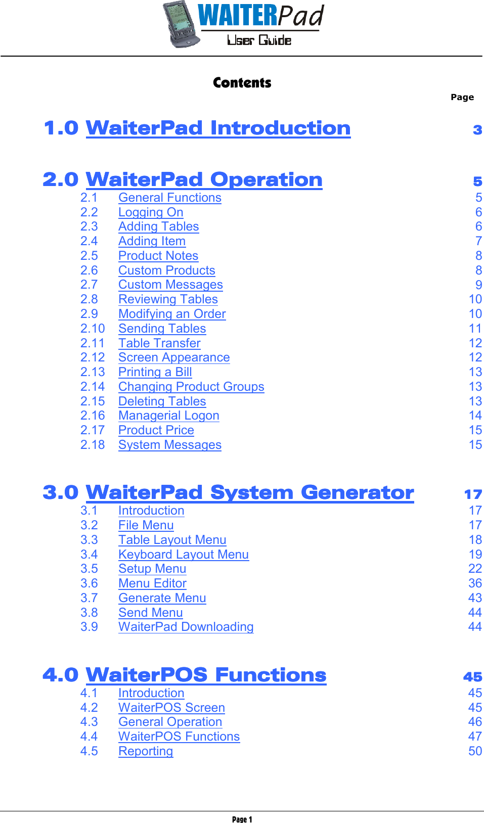       Page 1 Contents Page          1.0 1.0 1.0 1.0 WaiterPad IntroductionWaiterPad IntroductionWaiterPad IntroductionWaiterPad Introduction        3333              2.0 2.0 2.0 2.0 WaiterPad OperationWaiterPad OperationWaiterPad OperationWaiterPad Operation        5555         2.1  General Functions 5      2.2  Logging On 6      2.3  Adding Tables 6      2.4  Adding Item 7      2.5  Product Notes 8      2.6  Custom Products 8      2.7  Custom Messages 9      2.8  Reviewing Tables 10      2.9  Modifying an Order 10      2.10  Sending Tables 11      2.11  Table Transfer 12      2.12  Screen Appearance 12      2.13  Printing a Bill 13      2.14  Changing Product Groups 13      2.15  Deleting Tables 13      2.16  Managerial Logon 14      2.17  Product Price 15      2.18  System Messages 15           3.0 3.0 3.0 3.0 WaiterPad System GeneratorWaiterPad System GeneratorWaiterPad System GeneratorWaiterPad System Generator        17171717         3.1  Introduction 17      3.2  File Menu 17      3.3  Table Layout Menu 18      3.4  Keyboard Layout Menu 19      3.5  Setup Menu 22      3.6  Menu Editor 36      3.7  Generate Menu 43      3.8  Send Menu 44      3.9  WaiterPad Downloading 44           4.0 4.0 4.0 4.0 WaiterPOS FunctionsWaiterPOS FunctionsWaiterPOS FunctionsWaiterPOS Functions        45454545         4.1  Introduction 45      4.2  WaiterPOS Screen 45      4.3  General Operation 46      4.4  WaiterPOS Functions 47      4.5  Reporting 50   