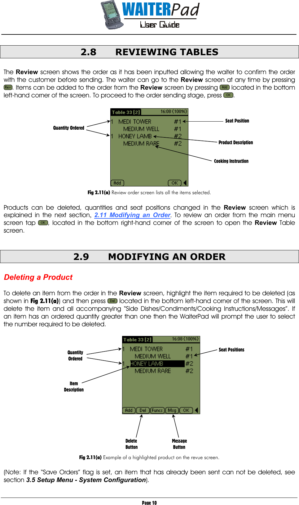       Page 10 2.8 REVIEWING TABLES  The Review screen shows the order as it has been inputted allowing the waiter to confirm the order with the customer before sending. The waiter can go to the Review screen at any time by pressing . Items can be added to the order from the Review screen by pressing   located in the bottom left-hand corner of the screen. To proceed to the order sending stage, press  .    Fig 2.11(a) Review order screen lists all the items selected.  Products can be deleted, quantities and seat positions changed in the Review screen which is explained in the next section,  2.11 Modifying an Order.  To review an order from the main menu screen tap  , located in the bottom right-hand corner of the screen to open the Review Table screen.   2.9  MODIFYING AN ORDER  Deleting a Product     To delete an item from the order in the Review screen, highlight the item required to be deleted (as shown in Fig 2.11(a)) and then press   located in the bottom left-hand corner of the screen. This will delete the item and all accompanying “Side Dishes/Condiments/Cooking Instructions/Messages”. If an item has an ordered quantity greater than one then the WaiterPad will prompt the user to select the number required to be deleted.        Fig 2.11(a) Example of a highlighted product on the revue screen.  (Note: If the “Save Orders” flag is set, an item that has already been sent can not be deleted, see section 3.5 Setup Menu - System Configuration).   Seat Position   Product Description   Cooking Instruction    Quantity Ordered Delete   Message Button    Button Quantity Ordered    Item Description Seat Positions 