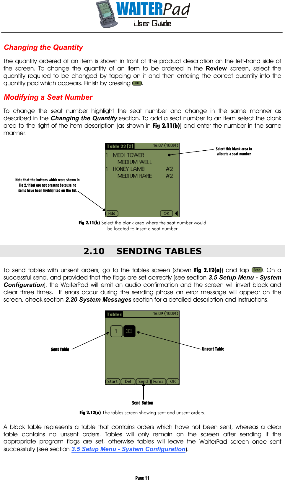       Page 11 Changing the Quantity     The quantity ordered of an item is shown in front of the product description on the left-hand side of the screen. To change the quantity of an item to be ordered in the Review screen, select the quantity required to be changed by tapping on it and then entering the correct quantity into the quantity pad which appears. Finish by pressing  .  Modifying a Seat Number     To change the seat number highlight the seat number and change in the same manner as described in the Changing the Quantity section. To add a seat number to an item select the blank area to the right of the item description (as shown in Fig 2.11(b)) and enter the number in the same manner.    Fig 2.11(b) Select the blank area where the seat number would  be located to insert a seat number.  2.10 SENDING TABLES  To send tables with unsent orders, go to the tables screen (shown Fig 2.12(a)) and tap  . On a successful send, and provided that the flags are set correctly (see section 3.5 Setup Menu - System Configuration), the WaiterPad will emit an audio confirmation and the screen will invert black and clear three times.  If errors occur during the sending phase an error message will appear on the screen, check section 2.20 System Messages section for a detailed description and instructions.       Fig 2.12(a) The tables screen showing sent and unsent orders.  A black table represents a table that contains orders which have not been sent, whereas a clear table contains no unsent orders. Tables will only remain on the screen after sending if the appropriate program flags are set, otherwise tables will leave the WaiterPad screen once sent successfully (see section 3.5 Setup Menu - System Configuration).     Select this blank area to  allocate a seat number Send Button   Sent Table  Sent Table  Sent Table  Sent Table     Unsent Table Note that the buttons which were shown in Fig 2.11(a) are not present because no items have been highlighted on the list. 