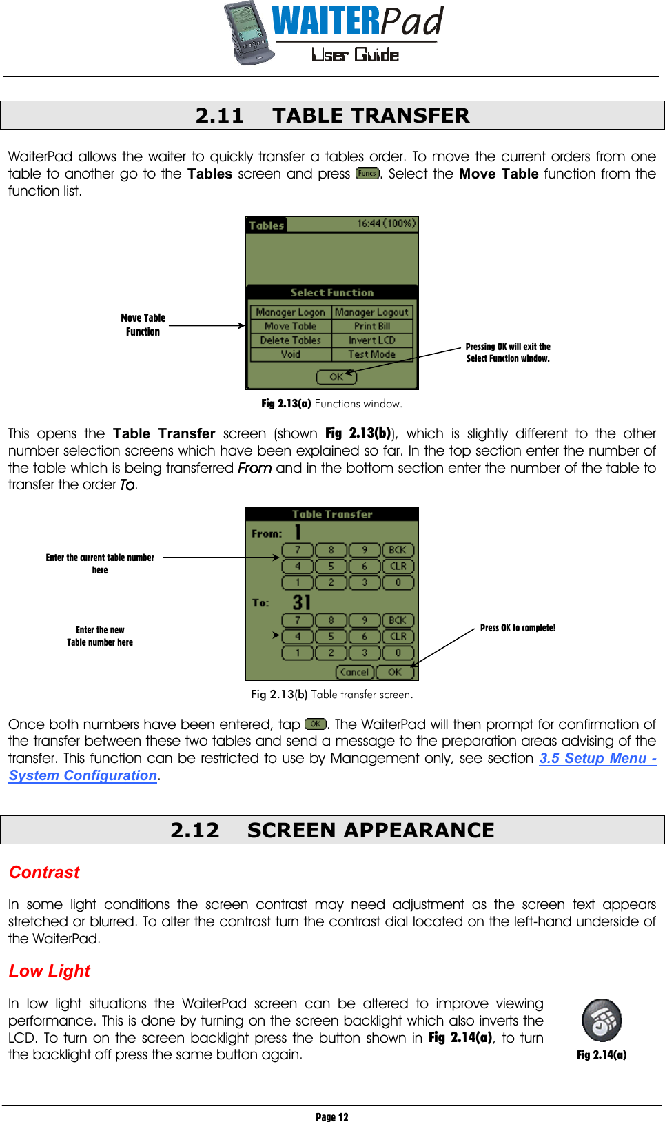       Page 12 2.11 TABLE TRANSFER  WaiterPad allows the waiter to quickly transfer a tables order. To move the current orders from one table to another go to the Tables screen and press  . Select the Move Table function from the function list.    Fig 2.13(a) Functions window.  This opens the Table Transfer screen (shown Fig 2.13(b)), which is slightly different to the other number selection screens which have been explained so far. In the top section enter the number of the table which is being transferred FromFromFromFrom    and in the bottom section enter the number of the table to transfer the order ToToToTo.    Fig 2.13(b) Table transfer screen.  Once both numbers have been entered, tap  . The WaiterPad will then prompt for confirmation of the transfer between these two tables and send a message to the preparation areas advising of the transfer. This function can be restricted to use by Management only, see section 3.5 Setup Menu - System Configuration.      2.12 SCREEN APPEARANCE     Contrast  In some light conditions the screen contrast may need adjustment as the screen text appears stretched or blurred. To alter the contrast turn the contrast dial located on the left-hand underside of the WaiterPad.  Low Light  In low light situations the WaiterPad screen can be altered to improve viewing performance. This is done by turning on the screen backlight which also inverts the LCD. To turn on the screen backlight press the button shown in Fig 2.14(a), to turn the backlight off press the same button again.  Move Table Function Enter the current table number here     Enter the new  Table number here Press OK to complete! Pressing OK will exit the Select Function window.   Fig 2.14(a) 