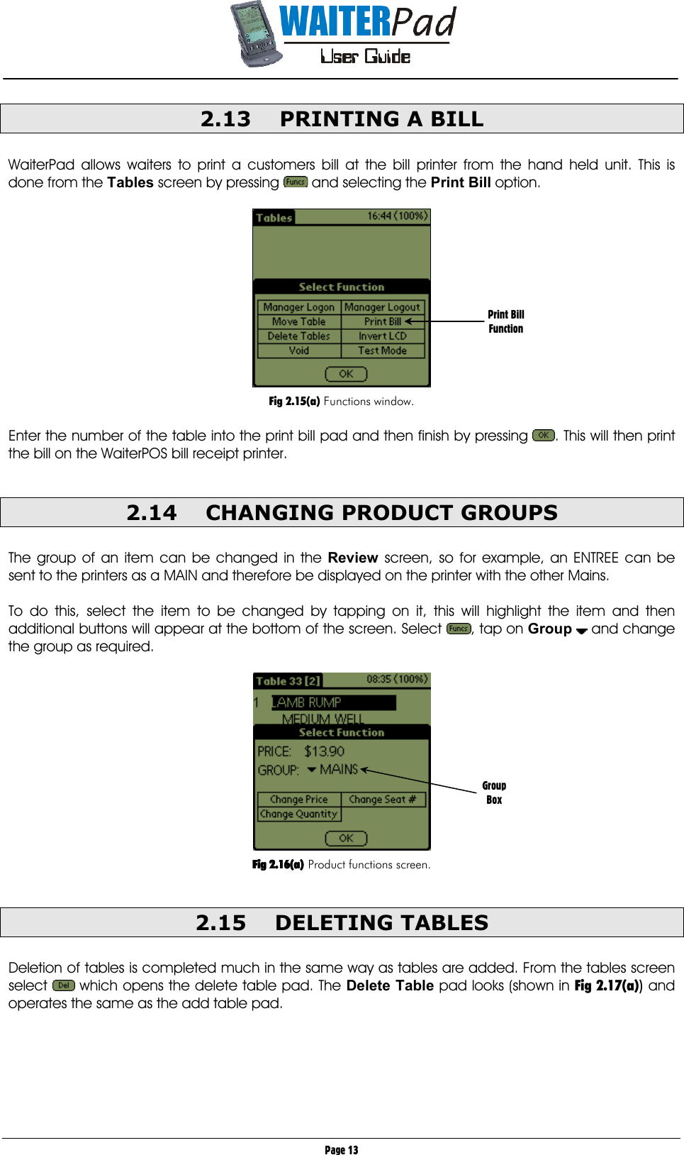       Page 13 2.13  PRINTING A BILL     WaiterPad allows waiters to print a customers bill at the bill printer from the hand held unit. This is done from the Tables screen by pressing   and selecting the Print Bill option.    Fig 2.15(a) Functions window.  Enter the number of the table into the print bill pad and then finish by pressing  . This will then print the bill on the WaiterPOS bill receipt printer.  2.14  CHANGING PRODUCT GROUPS  The group of an item can be changed in the Review screen, so for example, an ENTREE can be sent to the printers as a MAIN and therefore be displayed on the printer with the other Mains.  To do this, select the item to be changed by tapping on it, this will highlight the item and then additional buttons will appear at the bottom of the screen. Select  , tap on Group   and change the group as required.       Fig 2.16(a)Fig 2.16(a)Fig 2.16(a)Fig 2.16(a) Product functions screen.  2.15 DELETING TABLES  Deletion of tables is completed much in the same way as tables are added. From the tables screen select   which opens the delete table pad. The Delete Table pad looks (shown in Fig 2.17(a)) and operates the same as the add table pad.  Print Bill Function Group Box 