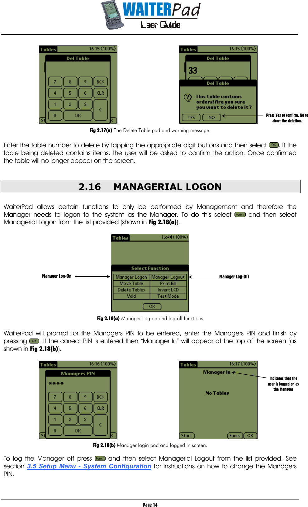       Page 14     Fig 2.17(a) The Delete Table pad and warning message.  Enter the table number to delete by tapping the appropriate digit buttons and then select  . If the table being deleted contains items, the user will be asked to confirm the action. Once confirmed the table will no longer appear on the screen.   2.16 MANAGERIAL LOGON  WaiterPad allows certain functions to only be performed by Management and therefore the Manager needs to logon to the system as the Manager. To do this select   and then select Managerial Logon from the list provided (shown in Fig 2.18(a)).    Fig 2.18(a) Manager Log on and log off functions  WaiterPad will prompt for the Managers PIN to be entered, enter the Managers PIN and finish by pressing  . If the correct PIN is entered then “Manager In” will appear at the top of the screen (as shown in Fig 2.18(b)).      Fig 2.18(b) Manager login pad and logged in screen.  To log the Manager off press   and then select Managerial Logout from the list provided. See section 3.5 Setup Menu - System Configuration for instructions on how to change the Managers PIN.  Press Yes to confirm, No to abort the deletion. Manager Log-On  Manager Log-Off Indicates that the user is logged on as the Manager 