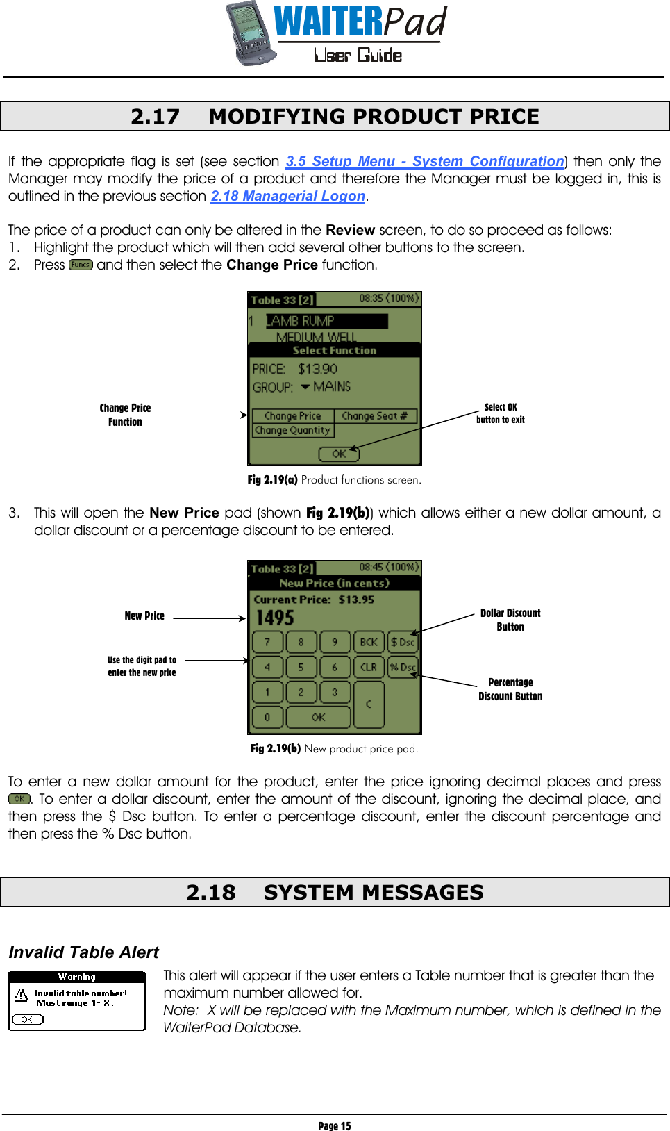       Page 15 2.17  MODIFYING PRODUCT PRICE  If the appropriate flag is set (see section 3.5 Setup Menu - System Configuration) then only the Manager may modify the price of a product and therefore the Manager must be logged in, this is outlined in the previous section 2.18 Managerial Logon.  The price of a product can only be altered in the Review screen, to do so proceed as follows: 1.  Highlight the product which will then add several other buttons to the screen. 2. Press   and then select the Change Price function.    Fig 2.19(a) Product functions screen.  3.  This will open the New Price pad (shown Fig 2.19(b)) which allows either a new dollar amount, a dollar discount or a percentage discount to be entered.    Fig 2.19(b) New product price pad.  To enter a new dollar amount for the product, enter the price ignoring decimal places and press . To enter a dollar discount, enter the amount of the discount, ignoring the decimal place, and then press the $ Dsc button. To enter a percentage discount, enter the discount percentage and then press the % Dsc button.  2.18 SYSTEM MESSAGES  Invalid Table Alert  This alert will appear if the user enters a Table number that is greater than the maximum number allowed for.   Note:  X will be replaced with the Maximum number, which is defined in the WaiterPad Database.   Change Price Function   New Price    Use the digit pad to enter the new price Dollar Discount Button    Percentage Discount Button Select OK button to exit 