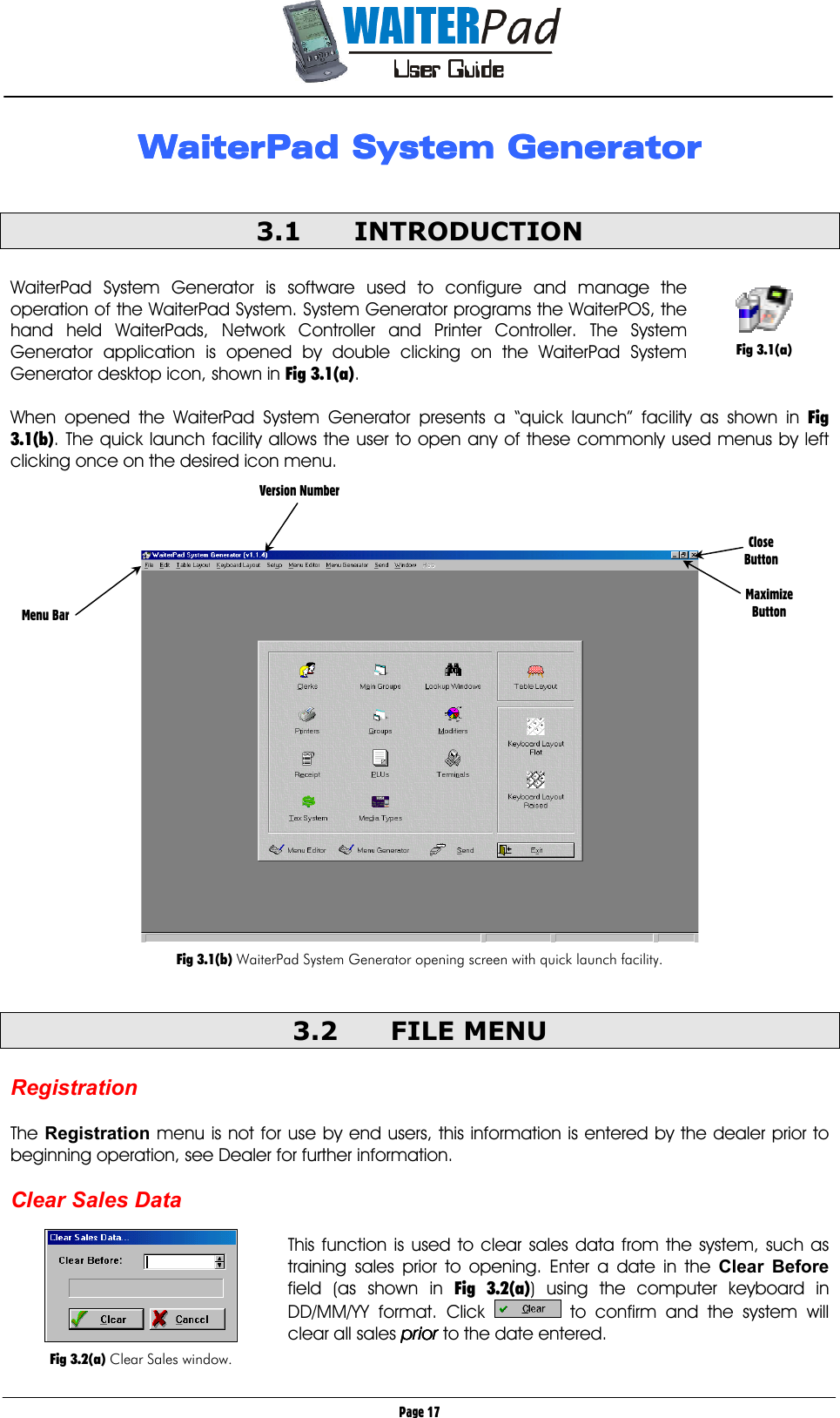       Page 17 WaiterPad System GeneratorWaiterPad System GeneratorWaiterPad System GeneratorWaiterPad System Generator     3.1 INTRODUCTION  WaiterPad System Generator is software used to configure and manage the operation of the WaiterPad System. System Generator programs the WaiterPOS, the hand held WaiterPads, Network Controller and Printer Controller. The System Generator application is opened by double clicking on the WaiterPad System Generator desktop icon, shown in Fig 3.1(a).  When opened the WaiterPad System Generator presents a “quick launch” facility as shown in Fig 3.1(b). The quick launch facility allows the user to open any of these commonly used menus by left clicking once on the desired icon menu.      Fig 3.1(b) WaiterPad System Generator opening screen with quick launch facility.  3.2 FILE MENU  Registration  The Registration menu is not for use by end users, this information is entered by the dealer prior to beginning operation, see Dealer for further information.  Clear Sales Data  This function is used to clear sales data from the system, such as training sales prior to opening. Enter a date in the Clear Before field (as shown in Fig 3.2(a)) using the computer keyboard in DD/MM/YY format. Click   to confirm and the system will clear all sales priorpriorpriorprior to the date entered.  Menu Bar Version Number Close Button  Maximize Button   Fig 3.2(a) Clear Sales window.   Fig 3.1(a) 