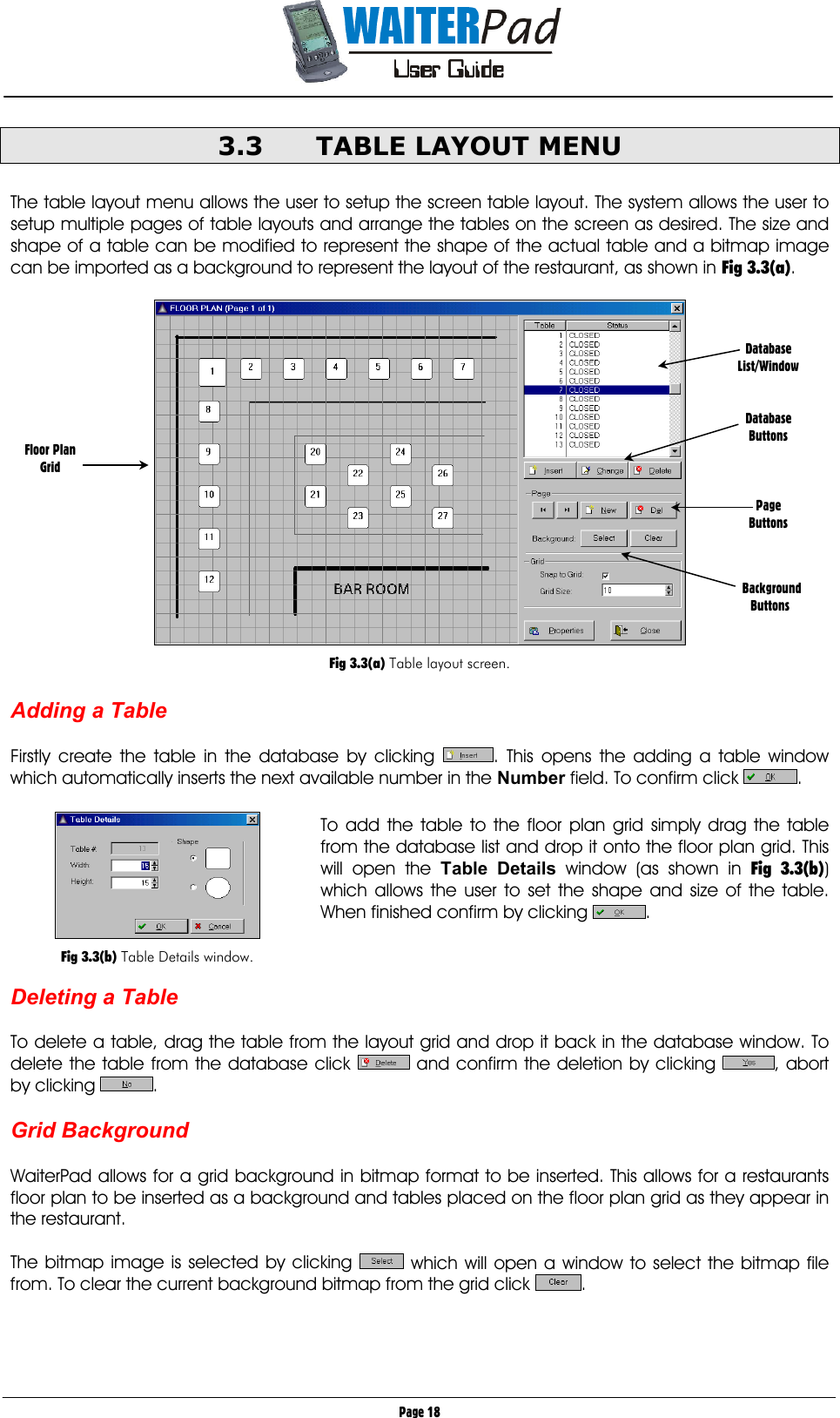       Page 18 3.3  TABLE LAYOUT MENU  The table layout menu allows the user to setup the screen table layout. The system allows the user to setup multiple pages of table layouts and arrange the tables on the screen as desired. The size and shape of a table can be modified to represent the shape of the actual table and a bitmap image can be imported as a background to represent the layout of the restaurant, as shown in Fig 3.3(a).    Fig 3.3(a) Table layout screen.  Adding a Table  Firstly create the table in the database by clicking  . This opens the adding a table window which automatically inserts the next available number in the Number field. To confirm click  .  To add the table to the floor plan grid simply drag the table from the database list and drop it onto the floor plan grid. This will open the Table Details window (as shown in Fig 3.3(b)) which allows the user to set the shape and size of the table. When finished confirm by clicking  .    Deleting a Table  To delete a table, drag the table from the layout grid and drop it back in the database window. To delete the table from the database click   and confirm the deletion by clicking  , abort by clicking  .  Grid Background  WaiterPad allows for a grid background in bitmap format to be inserted. This allows for a restaurants floor plan to be inserted as a background and tables placed on the floor plan grid as they appear in the restaurant.  The bitmap image is selected by clicking   which will open a window to select the bitmap file from. To clear the current background bitmap from the grid click  .   Database List/Window   Database Buttons    Page Buttons      Background  Buttons Floor Plan Grid   Fig 3.3(b) Table Details window. 