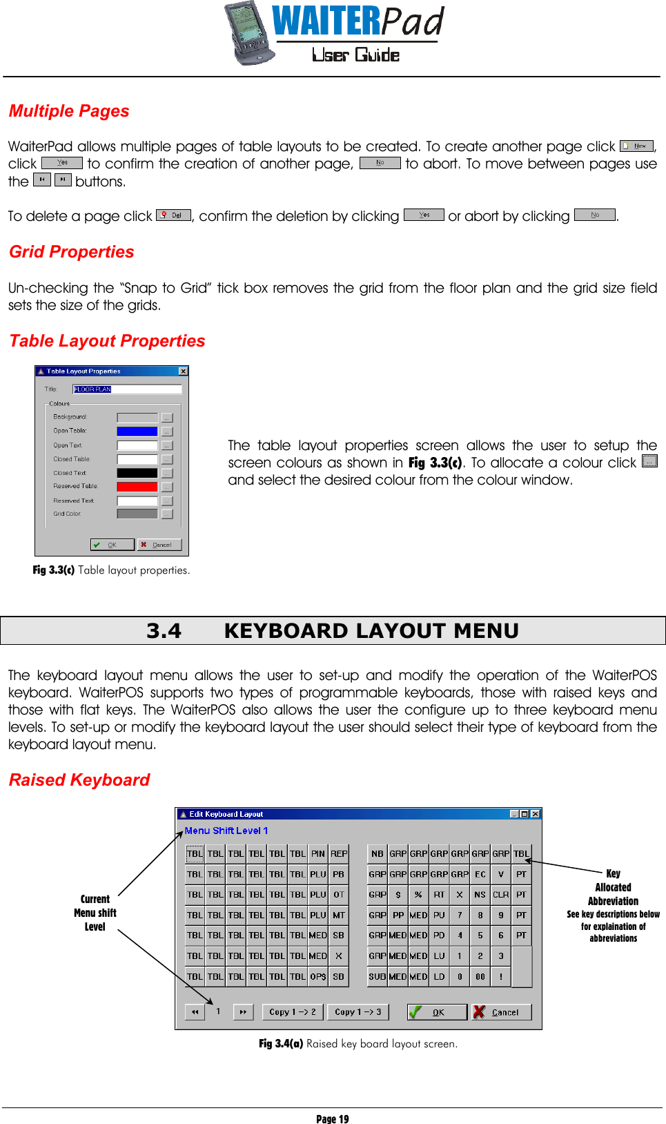       Page 19 Multiple Pages  WaiterPad allows multiple pages of table layouts to be created. To create another page click  , click   to confirm the creation of another page,   to abort. To move between pages use the    buttons.  To delete a page click  , confirm the deletion by clicking   or abort by clicking  .  Grid Properties  Un-checking the “Snap to Grid” tick box removes the grid from the floor plan and the grid size field sets the size of the grids.  Table Layout Properties      The table layout properties screen allows the user to setup the screen colours as shown in Fig 3.3(c). To allocate a colour click   and select the desired colour from the colour window.       3.4  KEYBOARD LAYOUT MENU  The keyboard layout menu allows the user to set-up and modify the operation of the WaiterPOS keyboard. WaiterPOS supports two types of programmable keyboards, those with raised keys and those with flat keys. The WaiterPOS also allows the user the configure up to three keyboard menu levels. To set-up or modify the keyboard layout the user should select their type of keyboard from the keyboard layout menu.  Raised Keyboard    Fig 3.4(a) Raised key board layout screen.     Current Menu shift Level Key  Allocated Abbreviation See key descriptions below for explaination of abbreviations   Fig 3.3(c) Table layout properties. 