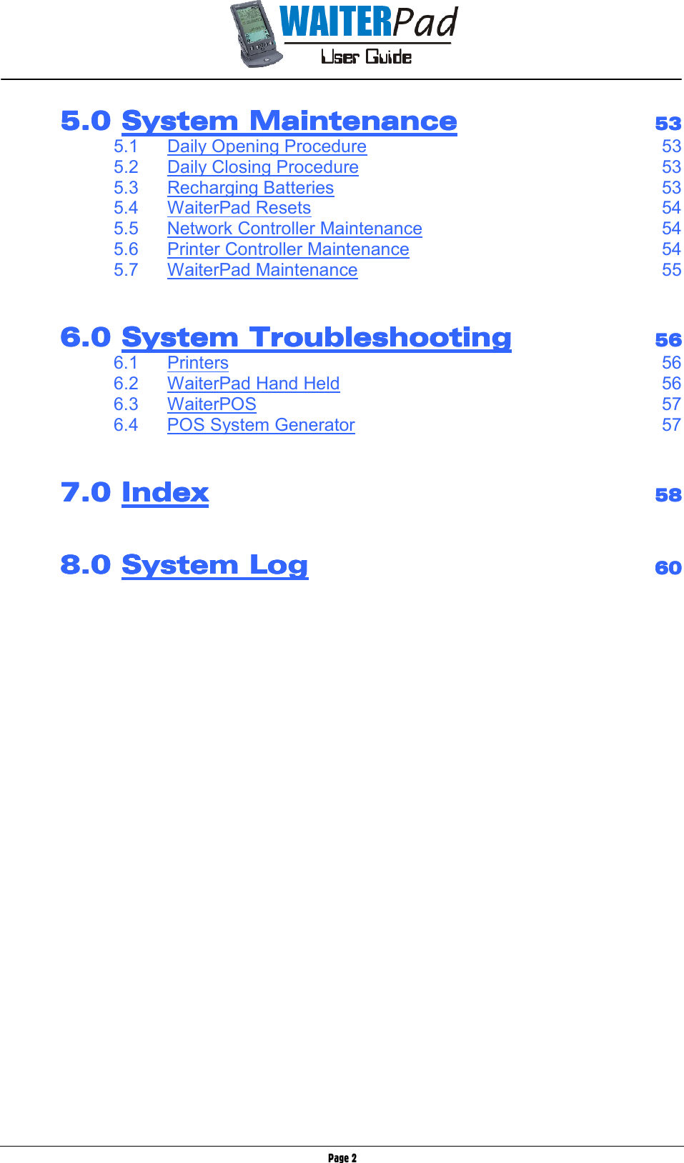       Page 2         5.0 5.0 5.0 5.0 System MaintenanceSystem MaintenanceSystem MaintenanceSystem Maintenance        53535353         5.1  Daily Opening Procedure 53      5.2  Daily Closing Procedure 53      5.3  Recharging Batteries 53      5.4  WaiterPad Resets 54      5.5  Network Controller Maintenance 54      5.6  Printer Controller Maintenance 54      5.7  WaiterPad Maintenance 55           6.0 6.0 6.0 6.0 System TroubleshootSystem TroubleshootSystem TroubleshootSystem Troubleshootinginginging        56565656         6.1  Printers 56      6.2  WaiterPad Hand Held 56      6.3  WaiterPOS 57      6.4  POS System Generator 57           7.0 7.0 7.0 7.0 IndexIndexIndexIndex            58585858              8.0 8.0 8.0 8.0 System LogSystem LogSystem LogSystem Log        60606060    