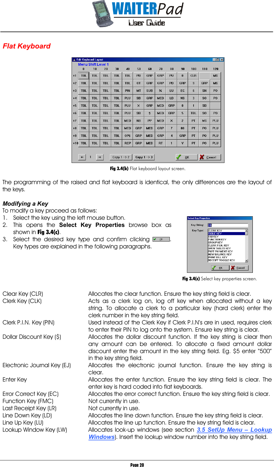       Page 20 Flat Keyboard       Fig 3.4(b) Flat keyboard layout screen.  The programming of the raised and flat keyboard is identical, the only differences are the layout of the keys.     Modifying a Key To modify a key proceed as follows: 1.  Select the key using the left mouse button. 2. This opens the Select Key Properties    browse box as shown in Fig 3.4(c). 3.  Select the desired key type and confirm clicking  . Key types are explained in the following paragraphs.      Clear Key (CLR)  Allocates the clear function. Ensure the key string field is clear. Clerk Key (CLK)  Acts as a clerk log on, log off key when allocated without a key string. To allocate a clerk to a particular key (hard clerk) enter the clerk number in the key string field. Clerk P.I.N. Key (PIN)  Used instead of the Clerk Key if Clerk P.I.N’s are in used, requires clerk to enter their PIN to log onto the system. Ensure key string is clear. Dollar Discount Key ($)  Allocates the dollar discount function. If the key string is clear then any amount can be entered. To allocate a fixed amount dollar discount enter the amount in the key string field. Eg. $5 enter “500” in the key string field. Electronic Journal Key (EJ)  Allocates the electronic journal function. Ensure the key string is clear. Enter Key  Allocates the enter function. Ensure the key string field is clear. The enter key is hard coded into flat keyboards. Error Correct Key (EC)  Allocates the error correct function. Ensure the key string field is clear. Function Key (FMC)  Not currently in use. Last Receipt Key (LR)  Not currently in use. Line Down Key (LD)  Allocates the line down function. Ensure the key string field is clear. Line Up Key (LU)  Allocates the line up function. Ensure the key string field is clear. Lookup Window Key (LW)   Allocates  look-up  windows  (see  section  3.5 SetUp Menu – Lookup Windows). Insert the lookup window number into the key string field.   Fig 3.4(c) Select key properties screen. 