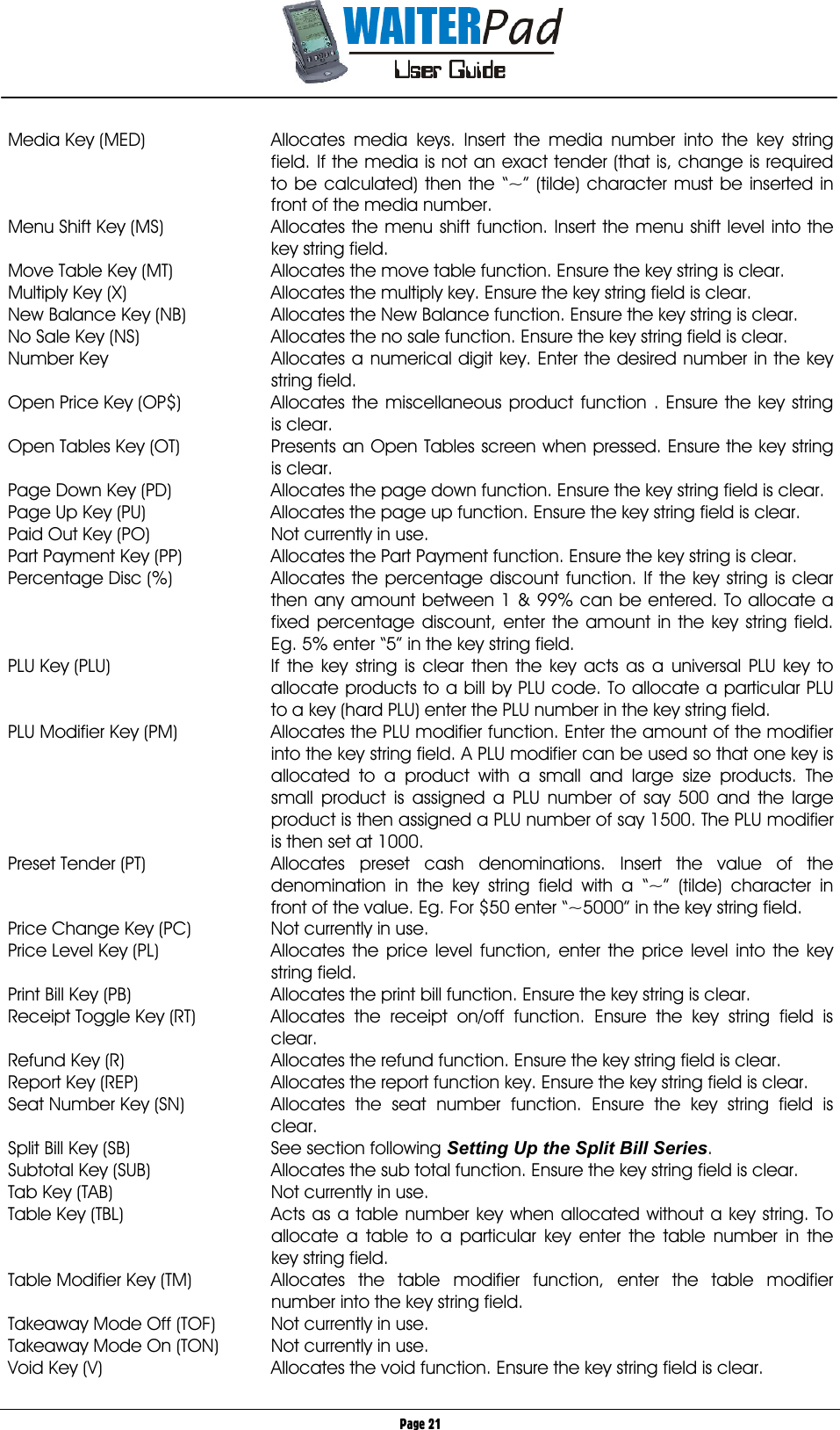       Page 21 Media Key (MED)  Allocates media keys. Insert the media number into the key string field. If the media is not an exact tender (that is, change is required to be calculated) then the “~” (tilde) character must be inserted in front of the media number. Menu Shift Key (MS)  Allocates the menu shift function. Insert the menu shift level into the key string field. Move Table Key (MT)  Allocates the move table function. Ensure the key string is clear. Multiply Key (X)  Allocates the multiply key. Ensure the key string field is clear. New Balance Key (NB)  Allocates the New Balance function. Ensure the key string is clear. No Sale Key (NS)  Allocates the no sale function. Ensure the key string field is clear. Number Key  Allocates a numerical digit key. Enter the desired number in the key string field. Open Price Key (OP$)  Allocates the miscellaneous product function . Ensure the key string is clear. Open Tables Key (OT)  Presents an Open Tables screen when pressed. Ensure the key string is clear. Page Down Key (PD)  Allocates the page down function. Ensure the key string field is clear. Page Up Key (PU)  Allocates the page up function. Ensure the key string field is clear. Paid Out Key (PO)  Not currently in use. Part Payment Key (PP)  Allocates the Part Payment function. Ensure the key string is clear. Percentage Disc (%)  Allocates the percentage discount function. If the key string is clear then any amount between 1 &amp; 99% can be entered. To allocate a fixed percentage discount, enter the amount in the key string field. Eg. 5% enter “5” in the key string field. PLU Key (PLU)  If the key string is clear then the key acts as a universal PLU key to allocate products to a bill by PLU code. To allocate a particular PLU to a key (hard PLU) enter the PLU number in the key string field. PLU Modifier Key (PM)  Allocates the PLU modifier function. Enter the amount of the modifier into the key string field. A PLU modifier can be used so that one key is allocated to a product with a small and large size products. The small product is assigned a PLU number of say 500 and the large product is then assigned a PLU number of say 1500. The PLU modifier is then set at 1000. Preset Tender (PT)  Allocates preset cash denominations. Insert the value of the denomination in the key string field with a “~” (tilde) character in front of the value. Eg. For $50 enter “~5000” in the key string field. Price Change Key (PC)  Not currently in use. Price Level Key (PL)  Allocates the price level function, enter the price level into the key string field. Print Bill Key (PB)  Allocates the print bill function. Ensure the key string is clear. Receipt Toggle Key (RT)  Allocates the receipt on/off function. Ensure the key string field is clear. Refund Key (R)  Allocates the refund function. Ensure the key string field is clear. Report Key (REP)  Allocates the report function key. Ensure the key string field is clear. Seat Number Key (SN)  Allocates the seat number function. Ensure the key string field is clear. Split Bill Key (SB)  See section following Setting Up the Split Bill Series. Subtotal Key (SUB)  Allocates the sub total function. Ensure the key string field is clear. Tab Key (TAB)  Not currently in use. Table Key (TBL)  Acts as a table number key when allocated without a key string. To allocate a table to a particular key enter the table number in the key string field. Table Modifier Key (TM)  Allocates the table modifier function, enter the table modifier number into the key string field. Takeaway Mode Off (TOF)  Not currently in use. Takeaway Mode On (TON)  Not currently in use. Void Key (V)  Allocates the void function. Ensure the key string field is clear. 