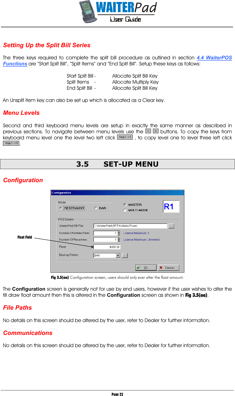       Page 22  Setting Up the Split Bill Series  The three keys required to complete the split bill procedure as outlined in section 4.4 WaiterPOS Functions are “Start Split Bill”, “Split Items” and “End Split Bill”. Setup these keys as follows:  Start Split Bill -  Allocate Split Bill Key Split Items  -  Allocate Multiply Key End Split Bill -  Allocate Split Bill Key  An Unsplit item key can also be set up which is allocated as a Clear key.  Menu Levels  Second and third keyboard menu levels are setup in exactly the same manner as described in previous sections. To navigate between menu levels use the    buttons. To copy the keys from keyboard menu level one the level two left click   , to copy level one to level three left click .  3.5 SET-UP MENU  Configuration    Fig 3.5(aa) Configuration screen, users should only ever alter the float amount.  The Configuration screen is generally not for use by end users, however if the user wishes to alter the till draw float amount then this is altered in the Configuration screen as shown in Fig 3.5(aa).  File Paths  No details on this screen should be altered by the user, refer to Dealer for further information.  Communications  No details on this screen should be altered by the user, refer to Dealer for further information.      Float Field 