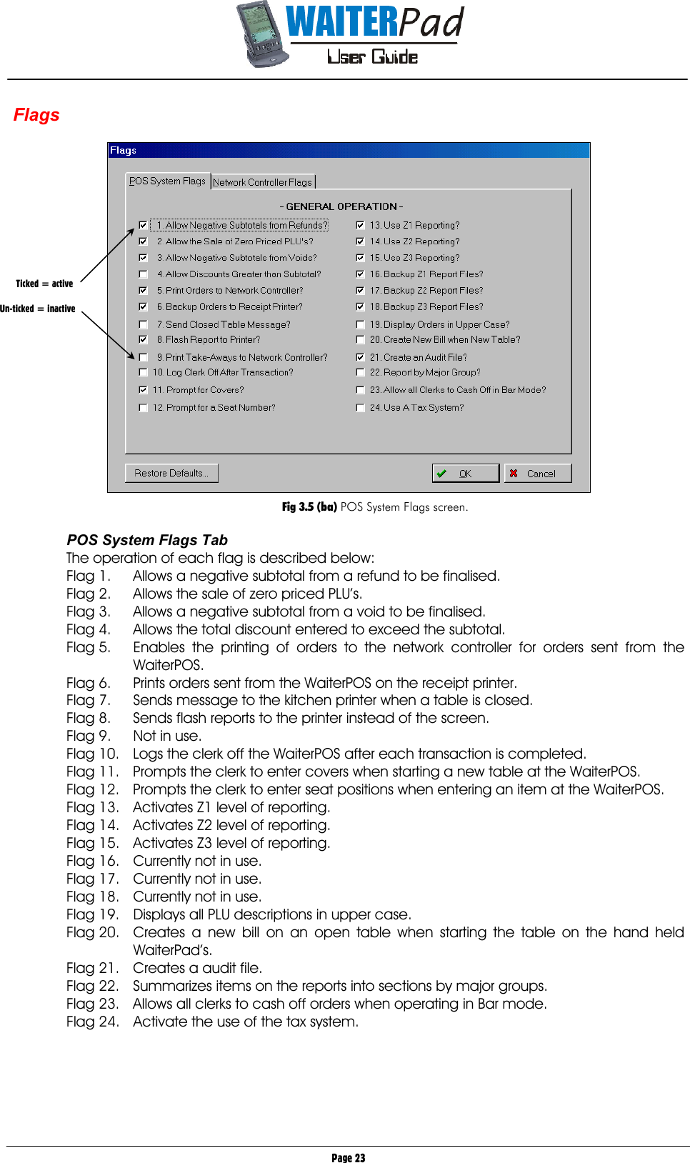       Page 23 Flags    Fig 3.5 (ba) POS System Flags screen.  POS System Flags Tab The operation of each flag is described below: Flag 1.  Allows a negative subtotal from a refund to be finalised. Flag 2.  Allows the sale of zero priced PLU’s. Flag 3.  Allows a negative subtotal from a void to be finalised. Flag 4.  Allows the total discount entered to exceed the subtotal. Flag 5.  Enables the printing of orders to the network controller for orders sent from the WaiterPOS. Flag 6.  Prints orders sent from the WaiterPOS on the receipt printer. Flag 7.  Sends message to the kitchen printer when a table is closed. Flag 8.  Sends flash reports to the printer instead of the screen. Flag 9.  Not in use. Flag 10.  Logs the clerk off the WaiterPOS after each transaction is completed. Flag 11.  Prompts the clerk to enter covers when starting a new table at the WaiterPOS. Flag 12.  Prompts the clerk to enter seat positions when entering an item at the WaiterPOS. Flag 13.  Activates Z1 level of reporting. Flag 14.  Activates Z2 level of reporting. Flag 15.  Activates Z3 level of reporting. Flag 16.  Currently not in use. Flag 17.  Currently not in use. Flag 18.  Currently not in use. Flag 19.  Displays all PLU descriptions in upper case. Flag 20.  Creates a new bill on an open table when starting the table on the hand held WaiterPad’s. Flag 21.  Creates a audit file. Flag 22.  Summarizes items on the reports into sections by major groups. Flag 23.  Allows all clerks to cash off orders when operating in Bar mode. Flag 24.  Activate the use of the tax system.        Ticked = active  Un-ticked = inactive 