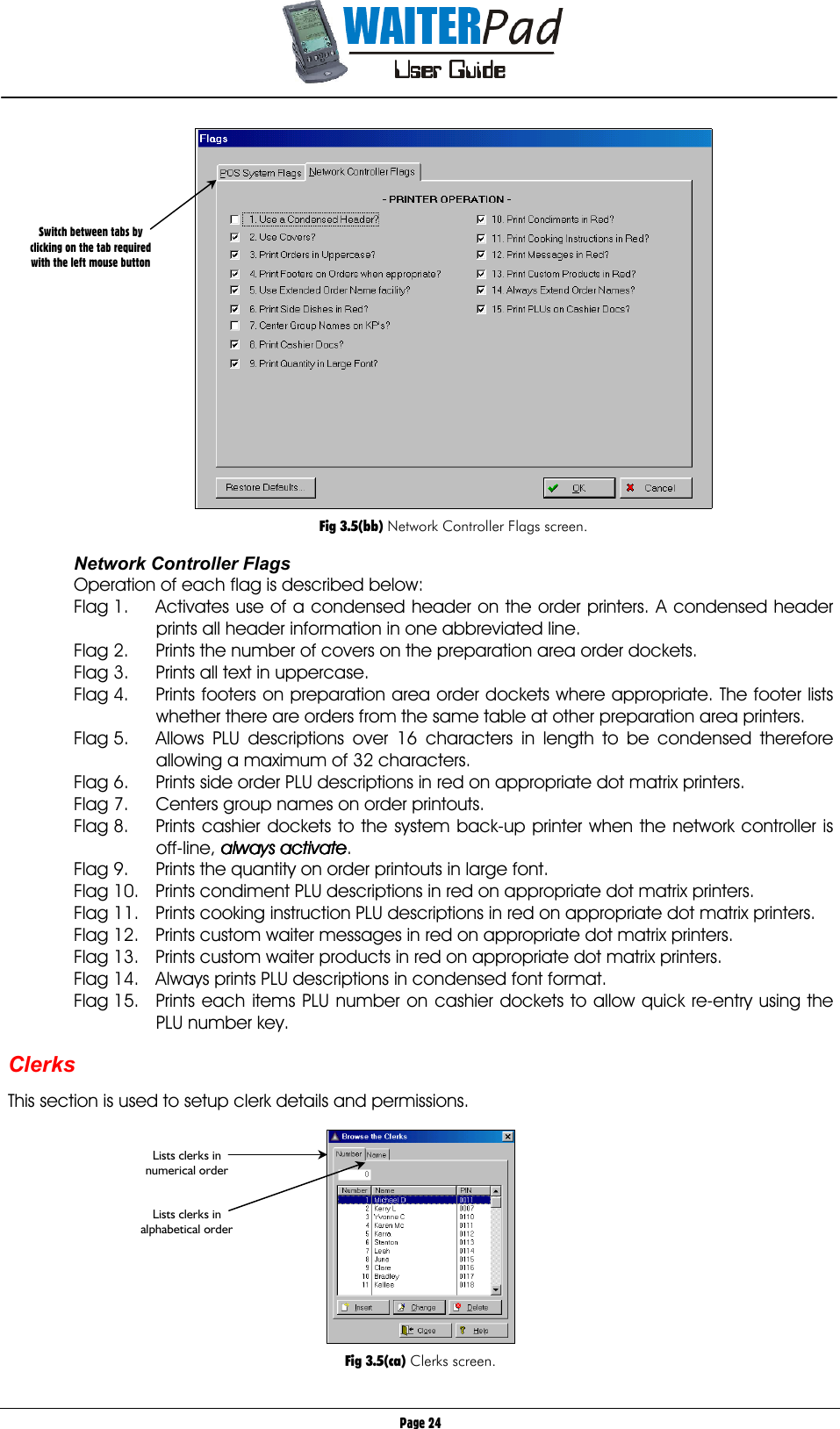       Page 24   Fig 3.5(bb) Network Controller Flags screen.  Network Controller Flags Operation of each flag is described below: Flag 1.  Activates use of a condensed header on the order printers. A condensed header prints all header information in one abbreviated line. Flag 2.  Prints the number of covers on the preparation area order dockets. Flag 3.  Prints all text in uppercase. Flag 4.  Prints footers on preparation area order dockets where appropriate. The footer lists whether there are orders from the same table at other preparation area printers. Flag 5.  Allows PLU descriptions over 16 characters in length to be condensed therefore allowing a maximum of 32 characters. Flag 6.  Prints side order PLU descriptions in red on appropriate dot matrix printers. Flag 7.  Centers group names on order printouts. Flag 8.  Prints cashier dockets to the system back-up printer when the network controller is off-line, always activatealways activatealways activatealways activate. Flag 9.  Prints the quantity on order printouts in large font. Flag 10.  Prints condiment PLU descriptions in red on appropriate dot matrix printers. Flag 11.  Prints cooking instruction PLU descriptions in red on appropriate dot matrix printers. Flag 12.  Prints custom waiter messages in red on appropriate dot matrix printers. Flag 13.  Prints custom waiter products in red on appropriate dot matrix printers. Flag 14.  Always prints PLU descriptions in condensed font format. Flag 15.  Prints each items PLU number on cashier dockets to allow quick re-entry using the PLU number key.  Clerks  This section is used to setup clerk details and permissions.    Fig 3.5(ca) Clerks screen. Lists clerks in numerical order   Lists clerks in alphabetical order Switch between tabs by clicking on the tab required with the left mouse button 