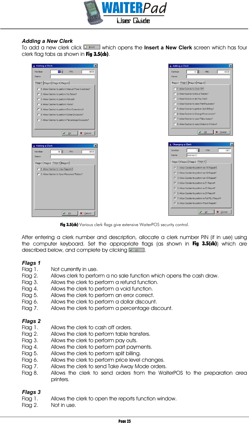       Page 25 Adding a New Clerk To add a new clerk click   which opens the Insert a New Clerk screen which has four clerk flag tabs as shown in Fig 3.5(cb).         Fig 3.5(cb) Various clerk flags give extensive WaiterPOS security control.  After entering a clerk number and description, allocate a clerk number PIN (if in use) using the computer keyboard. Set the appropriate flags (as shown in Fig 3.5(cb)) which are described below, and complete by clicking  .  Flags 1 Flag 1.  Not currently in use. Flag 2.  Allows clerk to perform a no sale function which opens the cash draw. Flag 3.  Allows the clerk to perform a refund function. Flag 4.  Allows the clerk to perform a void function. Flag 5.  Allows the clerk to perform an error correct. Flag 6.  Allows the clerk to perform a dollar discount. Flag 7.  Allows the clerk to perform a percentage discount.  Flags 2 Flag 1.  Allows the clerk to cash off orders. Flag 2.  Allows the clerk to perform table transfers. Flag 3.  Allows the clerk to perform pay outs. Flag 4.  Allows the clerk to perform part payments. Flag 5.  Allows the clerk to perform split billing. Flag 6.  Allows the clerk to perform price level changes. Flag 7.  Allows the clerk to send Take Away Mode orders. Flag 8.  Allows the clerk to send orders from the WaiterPOS to the preparation area printers.  Flags 3 Flag 1.  Allows the clerk to open the reports function window. Flag 2.  Not in use. 