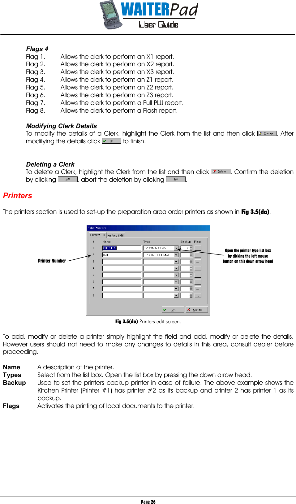       Page 26 Flags 4 Flag 1.  Allows the clerk to perform an X1 report. Flag 2.  Allows the clerk to perform an X2 report. Flag 3.  Allows the clerk to perform an X3 report. Flag 4.  Allows the clerk to perform an Z1 report. Flag 5.  Allows the clerk to perform an Z2 report. Flag 6.  Allows the clerk to perform an Z3 report. Flag 7.  Allows the clerk to perform a Full PLU report. Flag 8.  Allows the clerk to perform a Flash report.  Modifying Clerk Details To modify the details of a Clerk, highlight the Clerk from the list and then click  . After modifying the details click   to finish.   Deleting a Clerk To delete a Clerk, highlight the Clerk from the list and then click  . Confirm the deletion by clicking  , abort the deletion by clicking  .  Printers  The printers section is used to set-up the preparation area order printers as shown in Fig 3.5(da).    Fig 3.5(da) Printers edit screen.  To add, modify or delete a printer simply highlight the field and add, modify or delete the details. However users should not need to make any changes to details in this area, consult dealer before proceeding.  Name  A description of the printer. Types  Select from the list box. Open the list box by pressing the down arrow head. Backup  Used to set the printers backup printer in case of failure. The above example shows the Kitchen Printer (Printer #1) has printer #2 as its backup and printer 2 has printer 1 as its backup. Flags  Activates the printing of local documents to the printer.          Printer Number Open the printer type list box by clicking the left mouse button on this down arrow head 