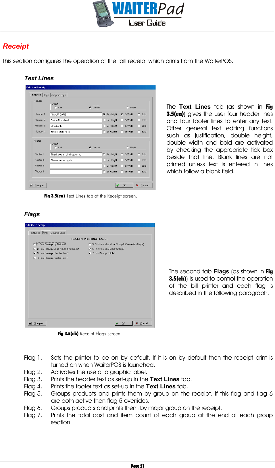       Page 27 Receipt  This section configures the operation of the  bill receipt which prints from the WaiterPOS.    Text Lines    The  Text Lines    tab (as shown in Fig 3.5(ea)) gives the user four header lines and four footer lines to enter any text. Other general text editing functions such as justification, double height, double width and bold are activated by checking the appropriate tick box beside that line. Blank lines are not printed unless text is entered in lines which follow a blank field.      Flags        The second tab Flags (as shown in Fig 3.5(eb)) is used to control the operation of the bill printer and each flag is described in the following paragraph.         Flag 1.  Sets the printer to be on by default. If it is on by default then the receipt print is turned on when WaiterPOS is launched. Flag 2.  Activates the use of a graphic label. Flag 3.  Prints the header text as set-up in the Text Lines tab. Flag 4.  Prints the footer text as set-up in the Text Lines tab. Flag 5.  Groups products and prints them by group on the receipt. If this flag and flag 6 are both active then flag 5 overrides. Flag 6.  Groups products and prints them by major group on the receipt. Flag 7.  Prints the total cost and item count of each group at the end of each group section.       Fig 3.5(ea) Text Lines tab of the Receipt screen.   Fig 3.5(eb) Receipt Flags screen. 