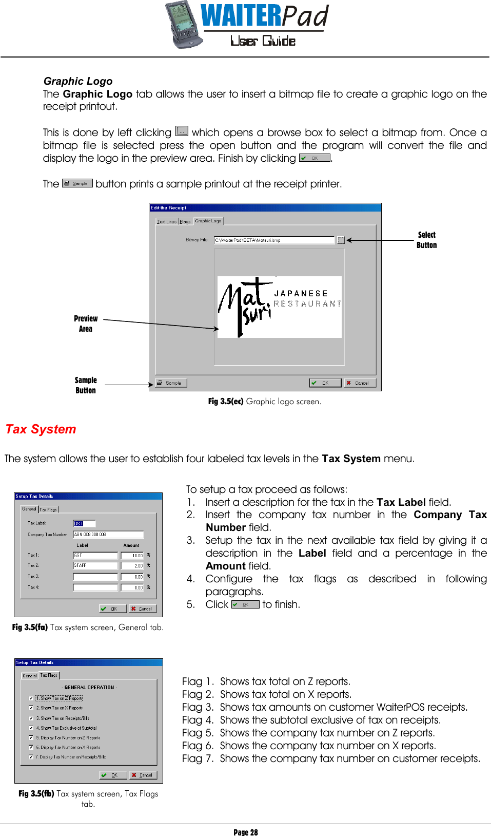       Page 28 Graphic Logo The Graphic Logo    tab allows the user to insert a bitmap file to create a graphic logo on the receipt printout.   This is done by left clicking   which opens a browse box to select a bitmap from. Once a bitmap file is selected press the open button and the program will convert the file and display the logo in the preview area. Finish by clicking  .  The      button prints a sample printout at the receipt printer.    Fig 3.5(ec) Graphic logo screen.  Tax System  The system allows the user to establish four labeled tax levels in the Tax System    menu.   To setup a tax proceed as follows: 1.  Insert a description for the tax in the Tax Label    field. 2.  Insert the company tax number in the Company Tax Number    field. 3.  Setup the tax in the next available tax field by giving it a description in the Label  field and a percentage in the Amount field. 4. Configure the tax flags as described in following paragraphs. 5. Click   to finish.      Flag 1.  Shows tax total on Z reports. Flag 2.  Shows tax total on X reports. Flag 3.  Shows tax amounts on customer WaiterPOS receipts. Flag 4.  Shows the subtotal exclusive of tax on receipts. Flag 5.  Shows the company tax number on Z reports. Flag 6.  Shows the company tax number on X reports. Flag 7.  Shows the company tax number on customer receipts.    Preview Area     Sample Button Select Button   Fig 3.5(fa) Tax system screen, General tab.   Fig 3.5(fb) Tax system screen, Tax Flags tab. 