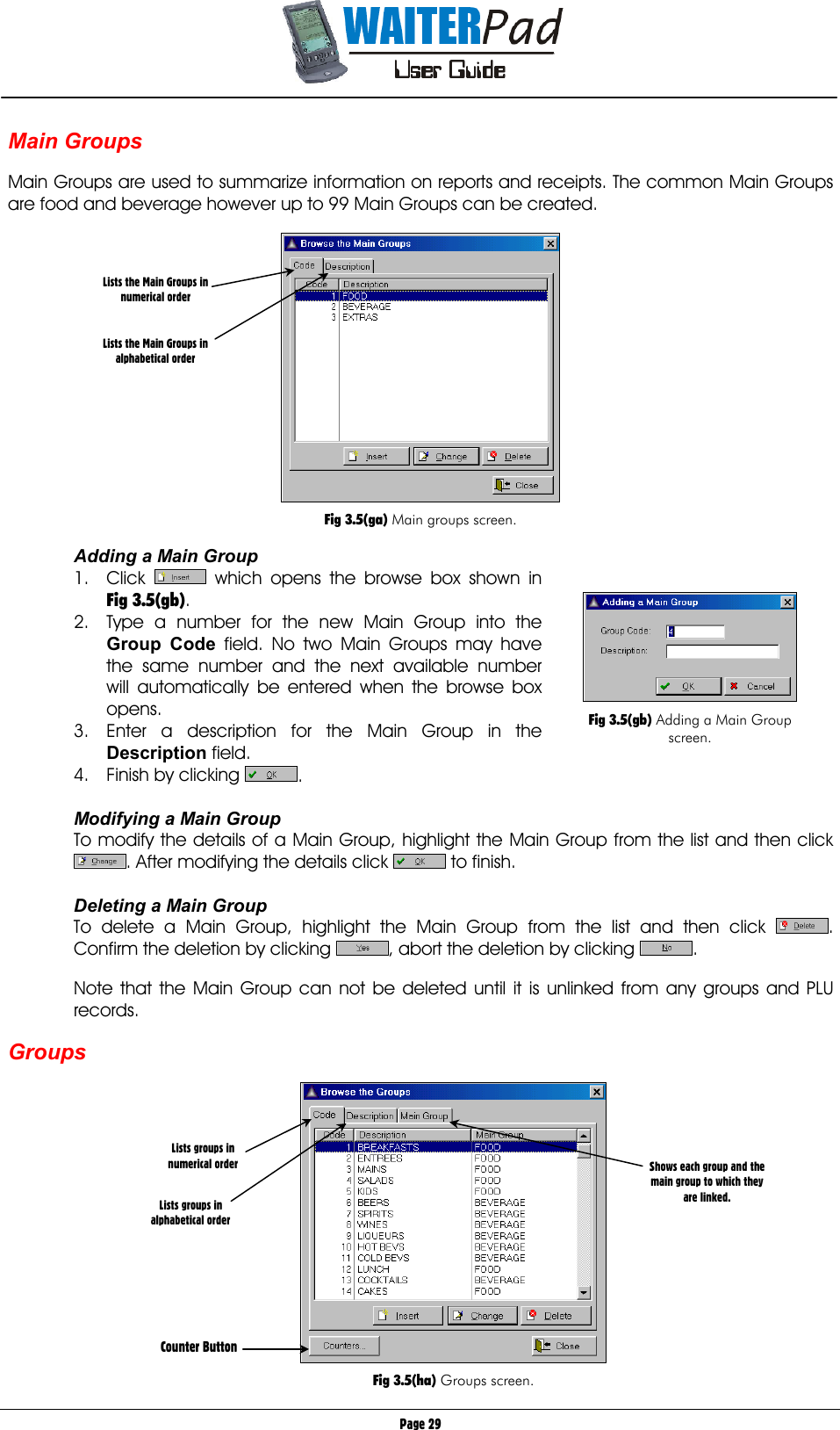       Page 29 Main Groups     Main Groups are used to summarize information on reports and receipts. The common Main Groups are food and beverage however up to 99 Main Groups can be created.    Fig 3.5(ga) Main groups screen.  Adding a Main Group 1. Click   which opens the browse box shown in Fig 3.5(gb). 2.  Type a number for the new Main Group into the Group Code    field. No two Main Groups may have the same number and the next available number will automatically be entered when the browse box opens. 3.  Enter a description for the Main Group in the Description field. 4.  Finish by clicking  .  Modifying a Main Group To modify the details of a Main Group, highlight the Main Group from the list and then click . After modifying the details click   to finish.  Deleting a Main Group To delete a Main Group, highlight the Main Group from the list and then click  . Confirm the deletion by clicking  , abort the deletion by clicking  .  Note that the Main Group can not be deleted until it is unlinked from any groups and PLU records.  Groups    Fig 3.5(ha) Groups screen. Lists groups in numerical order   Lists groups in alphabetical order          Counter Button Shows each group and the main group to which they are linked. Lists the Main Groups in numerical order   Lists the Main Groups in alphabetical order   Fig 3.5(gb) Adding a Main Group screen. 