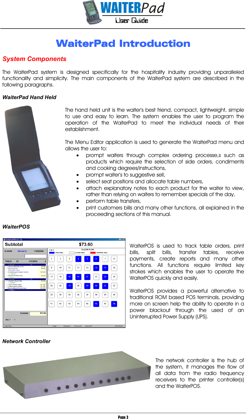       Page 3 WaiterPad IntroductionWaiterPad IntroductionWaiterPad IntroductionWaiterPad Introduction     System Components  The WaiterPad system is designed specifically for the hospitality industry providing unparalleled functionality and simplicity. The main components of the WaiterPad system are described in the following paragraphs.  WaiterPad Hand Held        The hand held unit is the waiter’s best friend, compact, lightweight, simple to use and easy to learn. The system enables the user to program the operation of the WaiterPad to meet the individual needs of their establishment.  The Menu Editor application is used to generate the WaiterPad menu and allows the user to: •  prompt waiters through complex ordering processe,s such as products which require the selection of side orders, condiments and cooking degrees/instructions,  •  prompt waiter’s to suggestive sell, •  select seat positions and allocate table numbers, •  attach explanatory notes to each product for the waiter to view, rather than relying on waiters to remember specials of the day, •  perform table transfers, •  print customers bills and many other functions, all explained in the proceeding sections of this manual.  WaiterPOS   WaiterPOS is used to track table orders, print bills, split bills, transfer tables, receive payments, create reports and many other functions. All functions require limited key strokes which enables the user to operate the WaiterPOS quickly and easily.  WaiterPOS provides a powerful alternative to traditional ROM based POS terminals, providing more on screen help the ability to operate in a power blackout through the used of an Uninterrupted Power Supply (UPS).    Network Controller         The network controller is the hub of the system, it manages the flow of all data from the radio frequency receivers to the printer controller(s) and the WaiterPOS.   