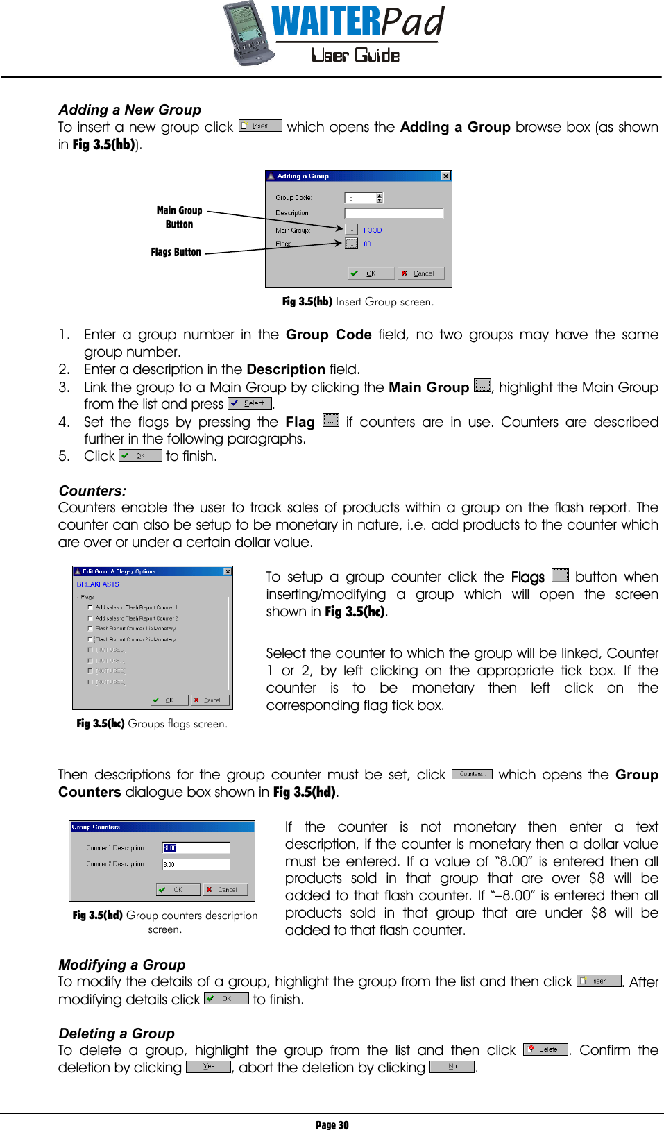       Page 30 Adding a New Group To insert a new group click   which opens the Adding a Group    browse box (as shown in Fig 3.5(hb)).    Fig 3.5(hb) Insert Group screen.  1.  Enter a group number in the Group Code    field, no two groups may have the same group number. 2.  Enter a description in the Description    field. 3.  Link the group to a Main Group by clicking the Main Group , highlight the Main Group from the list and press  . 4.  Set the flags by pressing the Flag  if counters are in use. Counters are described further in the following paragraphs. 5. Click   to finish.  Counters: Counters enable the user to track sales of products within a group on the flash report. The counter can also be setup to be monetary in nature, i.e. add products to the counter which are over or under a certain dollar value.  To setup a group counter click the Flags Flags Flags Flags   button when inserting/modifying a group which will open the screen shown in Fig 3.5(hc).   Select the counter to which the group will be linked, Counter 1 or 2, by left clicking on the appropriate tick box. If the counter is to be monetary then left click on the corresponding flag tick box.    Then descriptions for the group counter must be set, click   which opens the Group Counters dialogue box shown in Fig 3.5(hd).  If the counter is not monetary then enter a text description, if the counter is monetary then a dollar value must be entered. If a value of “8.00” is entered then all products sold in that group that are over $8 will be added to that flash counter. If “–8.00” is entered then all products sold in that group that are under $8 will be added to that flash counter.  Modifying a Group To modify the details of a group, highlight the group from the list and then click  . After modifying details click   to finish.  Deleting a Group To delete a group, highlight the group from the list and then click  . Confirm the deletion by clicking  , abort the deletion by clicking  . Main Group Button  Flags Button   Fig 3.5(hd) Group counters description screen.   Fig 3.5(hc) Groups flags screen. 