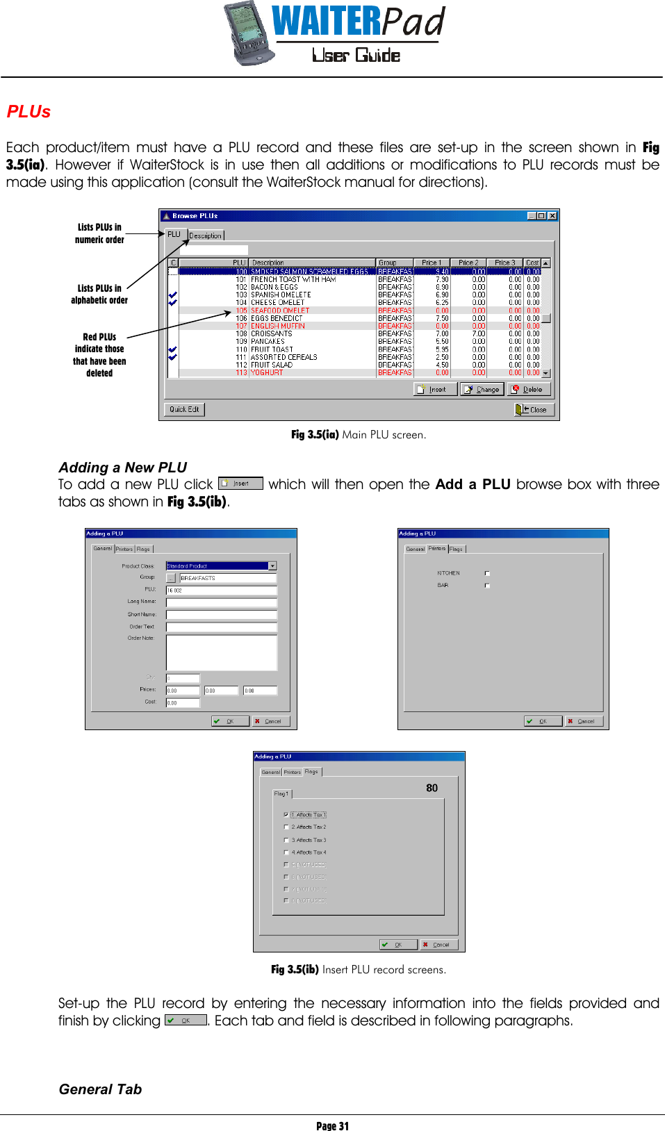       Page 31 PLUs  Each product/item must have a PLU record and these files are set-up in the screen shown in Fig 3.5(ia). However if WaiterStock is in use then all additions or modifications to PLU records must be made using this application (consult the WaiterStock manual for directions).    Fig 3.5(ia) Main PLU screen.  Adding a New PLU To add a new PLU click   which will then open the Add a PLU    browse box with three tabs as shown in Fig 3.5(ib).        Fig 3.5(ib) Insert PLU record screens.  Set-up the PLU record by entering the necessary information into the fields provided and finish by clicking  . Each tab and field is described in following paragraphs.    General Tab Lists PLUs in numeric order    Lists PLUs in alphabetic order   Red PLUs indicate those that have been deleted  