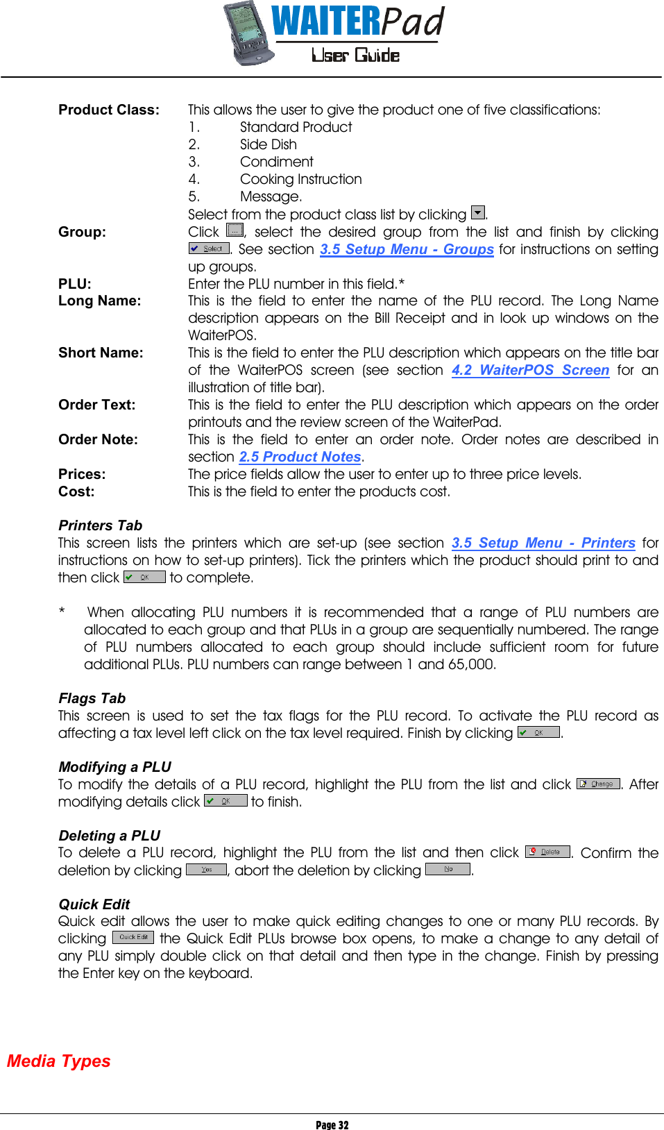       Page 32 Product Class:   This allows the user to give the product one of five classifications: 1. Standard Product 2. Side Dish 3. Condiment 4. Cooking Instruction 5. Message. Select from the product class list by clicking  . Group: Click , select the desired group from the list and finish by clicking . See section 3.5 Setup Menu - Groups    for instructions on setting up groups. PLU:  Enter the PLU number in this field.* Long Name:  This is the field to enter the name of the PLU record. The Long Name description appears on the Bill Receipt and in look up windows on the WaiterPOS. Short Name:  This is the field to enter the PLU description which appears on the title bar of the WaiterPOS screen (see section 4.2 WaiterPOS Screen for an illustration of title bar). Order Text:  This is the field to enter the PLU description which appears on the order printouts and the review screen of the WaiterPad. Order Note:  This is the field to enter an order note. Order notes are described in section 2.5 Product Notes. Prices:  The price fields allow the user to enter up to three price levels. Cost:  This is the field to enter the products cost.  Printers Tab This screen lists the printers which are set-up (see section 3.5 Setup Menu - Printers for instructions on how to set-up printers). Tick the printers which the product should print to and then click   to complete.  *   When allocating PLU numbers it is recommended that a range of PLU numbers are allocated to each group and that PLUs in a group are sequentially numbered. The range of PLU numbers allocated to each group should include sufficient room for future additional PLUs. PLU numbers can range between 1 and 65,000.  Flags Tab This screen is used to set the tax flags for the PLU record. To activate the PLU record as affecting a tax level left click on the tax level required. Finish by clicking  .  Modifying a PLU To modify the details of a PLU record, highlight the PLU from the list and click  . After modifying details click   to finish.  Deleting a PLU To delete a PLU record, highlight the PLU from the list and then click  . Confirm the deletion by clicking  , abort the deletion by clicking  .  Quick Edit Quick edit allows the user to make quick editing changes to one or many PLU records. By clicking      the Quick Edit PLUs browse box opens, to make a change to any detail of any PLU simply double click on that detail and then type in the change. Finish by pressing the Enter key on the keyboard.     Media Types  