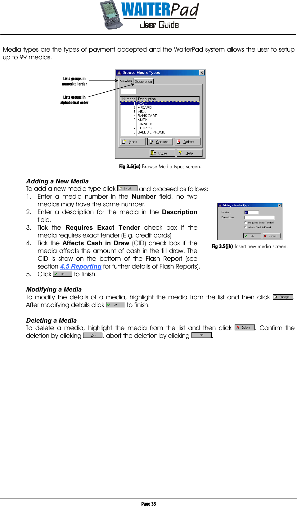       Page 33 Media types are the types of payment accepted and the WaiterPad system allows the user to setup up to 99 medias.     Fig 3.5(ja) Browse Media types screen.  Adding a New Media To add a new media type click   and proceed as follows: 1.  Enter a media number in the Number    field, no two medias may have the same number. 2.  Enter a description for the media in the Description    field. 3. Tick the Requires Exact Tender    check box if the media requires exact tender (E.g. credit cards) 4. Tick the Affects Cash in Draw    (CID) check box if the media affects the amount of cash in the till draw. The CID is show on the bottom of the Flash Report (see section 4.5 Reporting for further details of Flash Reports). 5. Click   to finish.  Modifying a Media To modify the details of a media, highlight the media from the list and then click  . After modifying details click      to finish.  Deleting a Media To delete a media, highlight the media from the list and then click  . Confirm the deletion by clicking  , abort the deletion by clicking  .  Lists groups in numerical order   Lists groups in alphabetical order   Fig 3.5(jb) Insert new media screen. 