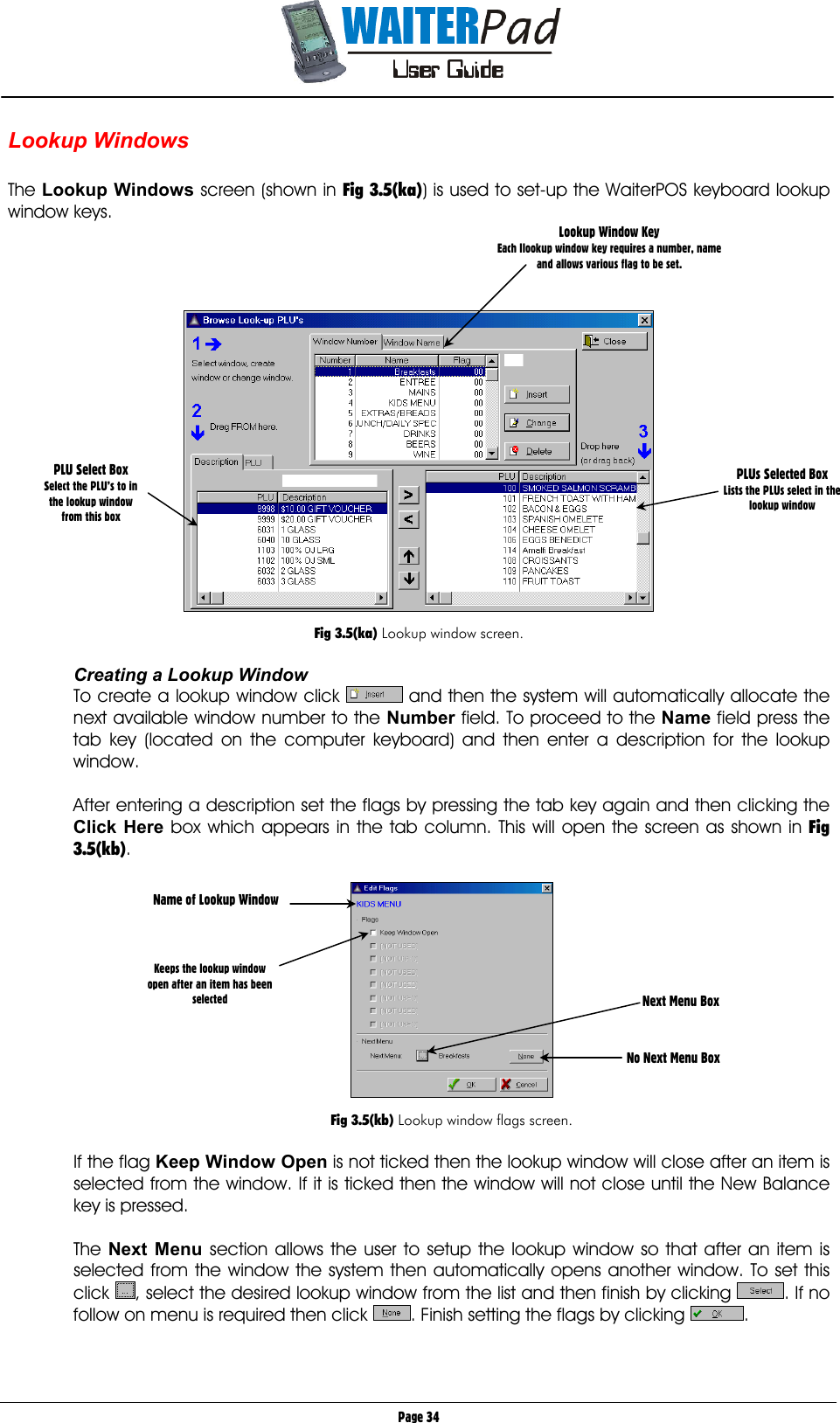       Page 34 Lookup Windows  The Lookup Windows screen (shown in Fig 3.5(ka)) is used to set-up the WaiterPOS keyboard lookup window keys.       Fig 3.5(ka) Lookup window screen.  Creating a Lookup Window To create a lookup window click   and then the system will automatically allocate the next available window number to the Number    field. To proceed to the Name    field press the tab key (located on the computer keyboard) and then enter a description for the lookup window.  After entering a description set the flags by pressing the tab key again and then clicking the Click Here    box which appears in the tab column. This will open the screen as shown in Fig 3.5(kb).     Fig 3.5(kb) Lookup window flags screen.  If the flag Keep Window Open    is not ticked then the lookup window will close after an item is selected from the window. If it is ticked then the window will not close until the New Balance key is pressed.  The Next Menu    section allows the user to setup the lookup window so that after an item is selected from the window the system then automatically opens another window. To set this click  , select the desired lookup window from the list and then finish by clicking  . If no follow on menu is required then click  . Finish setting the flags by clicking  .   Lookup Window Key Each llookup window key requires a number, name and allows various flag to be set. PLU Select Box Select the PLU’s to in the lookup window from this box PLUs Selected Box Lists the PLUs select in the  lookup window Name of Lookup Window    Keeps the lookup window  open after an item has been selected   Next Menu Box    No Next Menu Box 