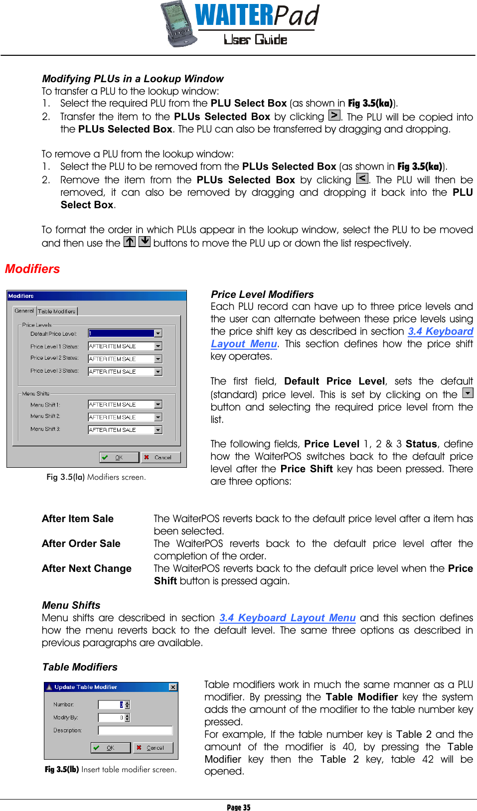       Page 35 Modifying PLUs in a Lookup Window To transfer a PLU to the lookup window: 1.  Select the required PLU from the PLU Select Box (as shown in Fig 3.5(ka)). 2.  Transfer the item to the PLUs Selected Box by clicking  . The PLU will be copied into the PLUs Selected Box. The PLU can also be transferred by dragging and dropping.  To remove a PLU from the lookup window: 1.  Select the PLU to be removed from the PLUs Selected Box (as shown in Fig 3.5(ka)). 2.  Remove the item from the PLUs Selected Box by clicking  . The PLU will then be removed, it can also be removed by dragging and dropping it back into the PLU Select Box.  To format the order in which PLUs appear in the lookup window, select the PLU to be moved and then use the    buttons to move the PLU up or down the list respectively.  Modifiers  Price Level Modifiers Each PLU record can have up to three price levels and the user can alternate between these price levels using the price shift key as described in section 3.4 Keyboard Layout Menu. This section defines how the price shift key operates.  The first field, Default Price Level, sets the default (standard) price level. This is set by clicking on the   button and selecting the required price level from the list.  The following fields, Price Level    1, 2 &amp; 3 Status, define how the WaiterPOS switches back to the default price level after the Price Shift    key has been pressed. There are three options:   After Item Sale  The WaiterPOS reverts back to the default price level after a item has been selected. After Order Sale  The WaiterPOS reverts back to the default price level after the completion of the order. After Next Change  The WaiterPOS reverts back to the default price level when the Price Shift    button is pressed again.  Menu Shifts Menu shifts are described in section 3.4 Keyboard Layout Menu and this section defines how the menu reverts back to the default level. The same three options as described in previous paragraphs are available.  Table Modifiers  Table modifiers work in much the same manner as a PLU modifier. By pressing the Table Modifier    key the system adds the amount of the modifier to the table number key pressed.  For example, If the table number key is Table 2 and the amount of the modifier is 40, by pressing the Table Modifier key then the Table 2 key, table 42 will be opened.   Fig 3.5(la) Modifiers screen.   Fig 3.5(lb) Insert table modifier screen. 