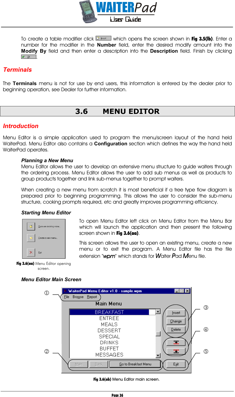       Page 36 To create a table modifier click   which opens the screen shown in Fig 3.5(lb). Enter a number for the modifier in the Number    field, enter the desired modify amount into the Modify By    field and then enter a description into the Description    field. Finish by clicking .  Terminals  The  Terminals  menu is not for use by end users, this information is entered by the dealer prior to beginning operation, see Dealer for further information.  3.6 MENU EDITOR  Introduction  Menu Editor is a simple application used to program the menu/screen layout of the hand held WaiterPad. Menu Editor also contains a Configuration section which defines the way the hand held WaiterPad operates.  Planning a New Menu Menu Editor allows the user to develop an extensive menu structure to guide waiters through the ordering process. Menu Editor allows the user to add sub menus as well as products to group products together and link sub-menus together to prompt waiters.  When creating a new menu from scratch it is most beneficial if a tree type flow diagram is prepared prior to beginning programming. This allows the user to consider the sub-menu structure, cooking prompts required, etc and greatly improves programming efficiency.   Starting Menu Editor  To open Menu Editor left click on Menu Editor from the Menu Bar which will launch the application and then present the following screen shown in Fig 3.6(aa).  This screen allows the user to open an existing menu, create a new menu or to exit the program. A Menu Editor file has the file extension “wpmwpmwpmwpm” which stands for WWWWaiter PPPPad MMMMenu file.    Menu Editor Main Screen  3 4 5 2 1   Fig 3.6(ab) Menu Editor main screen.   Fig 3.6(aa) Menu Editor opening screen. 