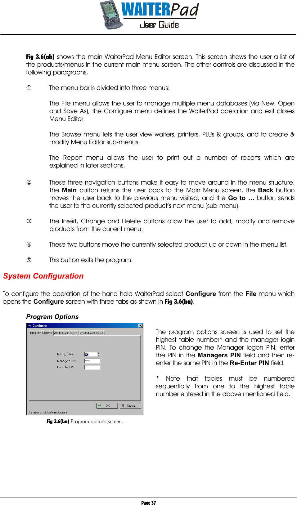       Page 37  Fig 3.6(ab) shows the main WaiterPad Menu Editor screen. This screen shows the user a list of the products/menus in the current main menu screen. The other controls are discussed in the following paragraphs.  1  The menu bar is divided into three menus:  The File menu allows the user to manage multiple menu databases (via New, Open and Save As), the Configure menu defines the WaiterPad operation and exit closes Menu Editor.  The Browse menu lets the user view waiters, printers, PLUs &amp; groups, and to create &amp; modify Menu Editor sub-menus.  The Report menu allows the user to print out a number of reports which are explained in later sections.  2  These three navigation buttons make it easy to move around in the menu structure. The  Main button returns the user back to the Main Menu screen, the Back button moves the user back to the previous menu visited, and the Go to … button sends the user to the currently selected product’s next menu (sub-menu).  3  The Insert, Change and Delete buttons allow the user to add, modify and remove products from the current menu.  4  These two buttons move the currently selected product up or down in the menu list.  5  This button exits the program.  System Configuration  To configure the operation of the hand held WaiterPad select Configure from the File    menu which opens the Configure    screen with three tabs as shown in Fig 3.6(ba).  Program Options  The program options screen is used to set the highest table number* and the manager login PIN. To change the Manager logon PIN, enter the PIN in the Managers PIN    field and then re-enter the same PIN in the Re-Enter PIN    field.  * Note that tables must be numbered sequentially from one to the highest table number entered in the above mentioned field.              Fig 3.6(ba) Program options screen. 