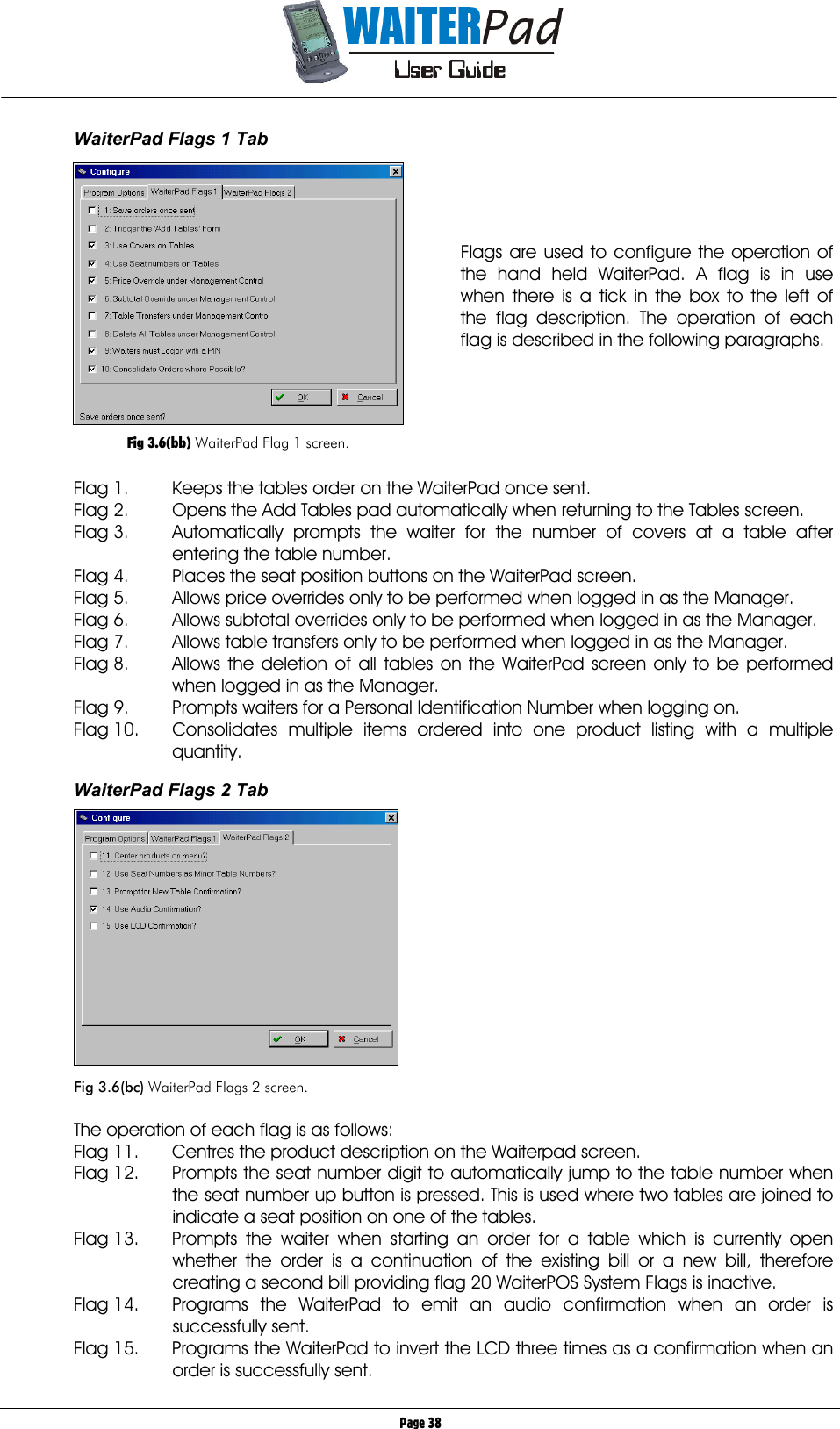       Page 38 WaiterPad Flags 1 Tab     Flags are used to configure the operation of the hand held WaiterPad. A flag is in use when there is a tick in the box to the left of the flag description. The operation of each flag is described in the following paragraphs.       Flag 1.    Keeps the tables order on the WaiterPad once sent. Flag 2.  Opens the Add Tables pad automatically when returning to the Tables screen. Flag 3.  Automatically prompts the waiter for the number of covers at a table after entering the table number. Flag 4.  Places the seat position buttons on the WaiterPad screen. Flag 5.  Allows price overrides only to be performed when logged in as the Manager. Flag 6.  Allows subtotal overrides only to be performed when logged in as the Manager. Flag 7.  Allows table transfers only to be performed when logged in as the Manager. Flag 8.  Allows the deletion of all tables on the WaiterPad screen only to be performed when logged in as the Manager. Flag 9. Prompts waiters for a Personal Identification Number when logging on. Flag 10.  Consolidates multiple items ordered into one product listing with a multiple quantity.  WaiterPad Flags 2 Tab    Fig 3.6(bc) WaiterPad Flags 2 screen.  The operation of each flag is as follows: Flag 11.  Centres the product description on the Waiterpad screen. Flag 12.  Prompts the seat number digit to automatically jump to the table number when the seat number up button is pressed. This is used where two tables are joined to indicate a seat position on one of the tables. Flag 13.  Prompts the waiter when starting an order for a table which is currently open whether the order is a continuation of the existing bill or a new bill, therefore creating a second bill providing flag 20 WaiterPOS System Flags is inactive. Flag 14.  Programs the WaiterPad to emit an audio confirmation when an order is successfully sent. Flag 15.  Programs the WaiterPad to invert the LCD three times as a confirmation when an order is successfully sent.   Fig 3.6(bb) WaiterPad Flag 1 screen. 