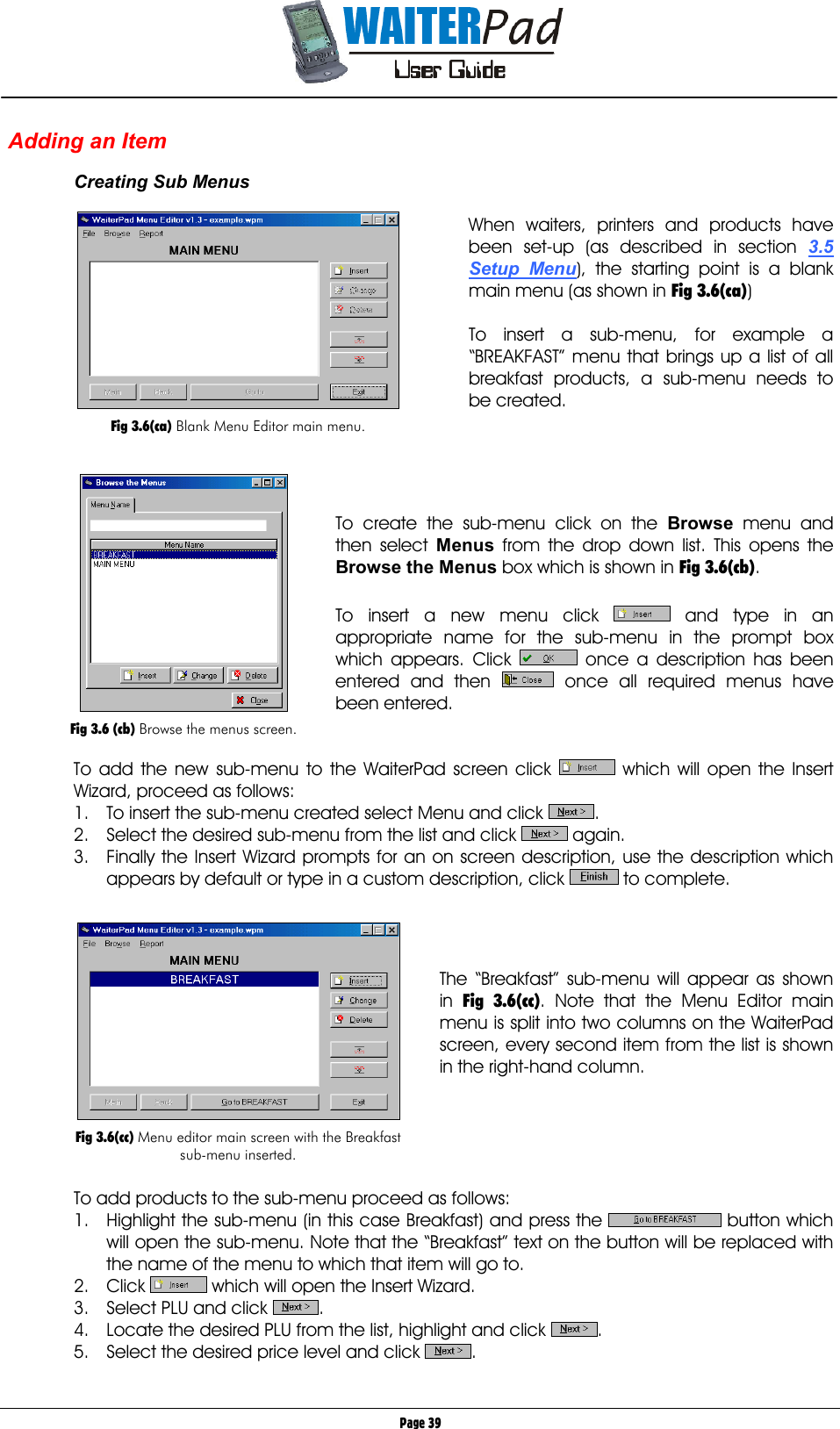       Page 39 Adding an Item  Creating Sub Menus  When waiters, printers and products have been set-up (as described in section 3.5 Setup Menu), the starting point is a blank main menu (as shown in Fig 3.6(ca))  To insert a sub-menu, for example a “BREAKFAST” menu that brings up a list of all breakfast products, a sub-menu needs to be created.      To create the sub-menu click on the Browse    menu and then select Menus    from the drop down list. This opens the Browse the Menus box which is shown in Fig 3.6(cb).  To insert a new menu click   and type in an appropriate name for the sub-menu in the prompt box which appears. Click   once a description has been entered and then   once all required menus have been entered.   To add the new sub-menu to the WaiterPad screen click   which will open the Insert Wizard, proceed as follows: 1.  To insert the sub-menu created select Menu and click  .  2.  Select the desired sub-menu from the list and click   again. 3.  Finally the Insert Wizard prompts for an on screen description, use the description which appears by default or type in a custom description, click   to complete.     The “Breakfast” sub-menu will appear as shown in  Fig 3.6(cc). Note that the Menu Editor main menu is split into two columns on the WaiterPad screen, every second item from the list is shown in the right-hand column.      To add products to the sub-menu proceed as follows: 1.  Highlight the sub-menu (in this case Breakfast) and press the   button which will open the sub-menu. Note that the “Breakfast” text on the button will be replaced with the name of the menu to which that item will go to. 2. Click   which will open the Insert Wizard. 3.  Select PLU and click  . 4.  Locate the desired PLU from the list, highlight and click  . 5.  Select the desired price level and click  .   Fig 3.6(ca) Blank Menu Editor main menu.   Fig 3.6 (cb) Browse the menus screen.   Fig 3.6(cc) Menu editor main screen with the Breakfast sub-menu inserted. 