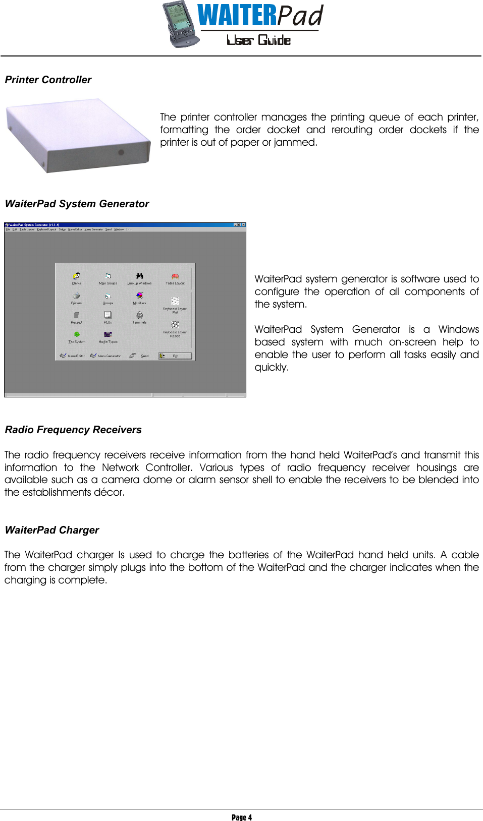       Page 4 Printer Controller      The printer controller manages the printing queue of each printer, formatting the order docket and rerouting order dockets if the printer is out of paper or jammed.     WaiterPad System Generator                            WaiterPad system generator is software used to configure the operation of all components of the system.   WaiterPad System Generator is a Windows based system with much on-screen help to enable the user to perform all tasks easily and quickly.     Radio Frequency Receivers  The radio frequency receivers receive information from the hand held WaiterPad’s and transmit this information to the Network Controller. Various types of radio frequency receiver housings are available such as a camera dome or alarm sensor shell to enable the receivers to be blended into the establishments décor.   WaiterPad Charger        The WaiterPad charger Is used to charge the batteries of the WaiterPad hand held units. A cable from the charger simply plugs into the bottom of the WaiterPad and the charger indicates when the charging is complete.  