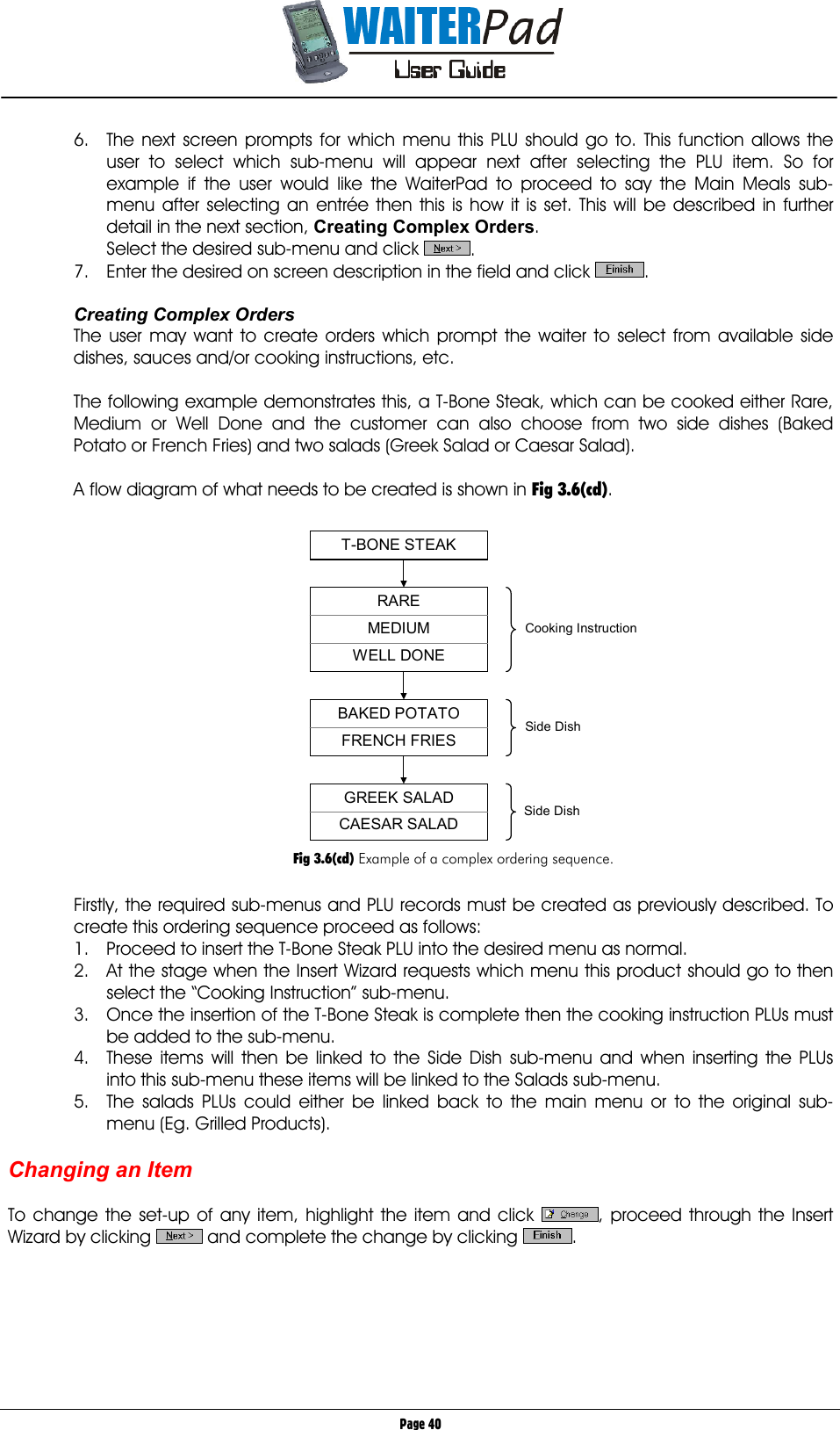       Page 40 6.  The next screen prompts for which menu this PLU should go to. This function allows the user to select which sub-menu will appear next after selecting the PLU item. So for example if the user would like the WaiterPad to proceed to say the Main Meals sub-menu after selecting an entrée then this is how it is set. This will be described in further detail in the next section, Creating Complex Orders. Select the desired sub-menu and click  . 7.  Enter the desired on screen description in the field and click  .  Creating Complex Orders The user may want to create orders which prompt the waiter to select from available side dishes, sauces and/or cooking instructions, etc.  The following example demonstrates this, a T-Bone Steak, which can be cooked either Rare, Medium or Well Done and the customer can also choose from two side dishes (Baked Potato or French Fries) and two salads (Greek Salad or Caesar Salad).  A flow diagram of what needs to be created is shown in Fig 3.6(cd).  T-BONE STEAK BAKED POTATO  FRENCH FRIES RARE  MEDIUM  WELL DONE GREEK SALAD  CAESAR SALAD Cooking Instruction Side Dish Side Dish   Fig 3.6(cd) Example of a complex ordering sequence.  Firstly, the required sub-menus and PLU records must be created as previously described. To create this ordering sequence proceed as follows: 1.  Proceed to insert the T-Bone Steak PLU into the desired menu as normal. 2.  At the stage when the Insert Wizard requests which menu this product should go to then select the “Cooking Instruction” sub-menu. 3.  Once the insertion of the T-Bone Steak is complete then the cooking instruction PLUs must be added to the sub-menu.  4.  These items will then be linked to the Side Dish sub-menu and when inserting the PLUs into this sub-menu these items will be linked to the Salads sub-menu. 5.  The salads PLUs could either be linked back to the main menu or to the original sub-menu (Eg. Grilled Products).  Changing an Item  To change the set-up of any item, highlight the item and click  , proceed through the Insert Wizard by clicking   and complete the change by clicking  .      