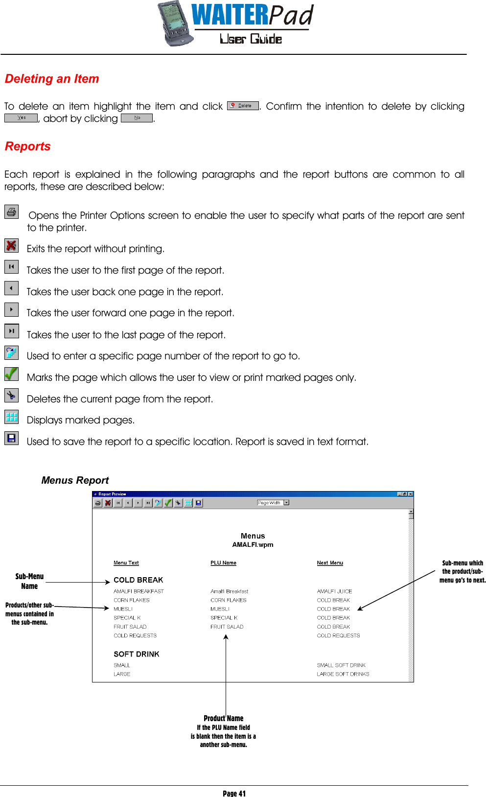       Page 41 Deleting an Item  To delete an item highlight the item and click  . Confirm the intention to delete by clicking , abort by clicking  .  Reports  Each report is explained in the following paragraphs and the report buttons are common to all reports, these are described below:     Opens the Printer Options screen to enable the user to specify what parts of the report are sent to the printer.     Exits the report without printing.     Takes the user to the first page of the report.     Takes the user back one page in the report.     Takes the user forward one page in the report.     Takes the user to the last page of the report.     Used to enter a specific page number of the report to go to.     Marks the page which allows the user to view or print marked pages only.     Deletes the current page from the report.     Displays marked pages.     Used to save the report to a specific location. Report is saved in text format.   Menus Report       Sub-Menu Name  Products/other sub-menus contained in the sub-menu. Sub-menu which the product/sub-menu go’s to next. Product Name If the PLU Name field is blank then the item is a  another sub-menu. 